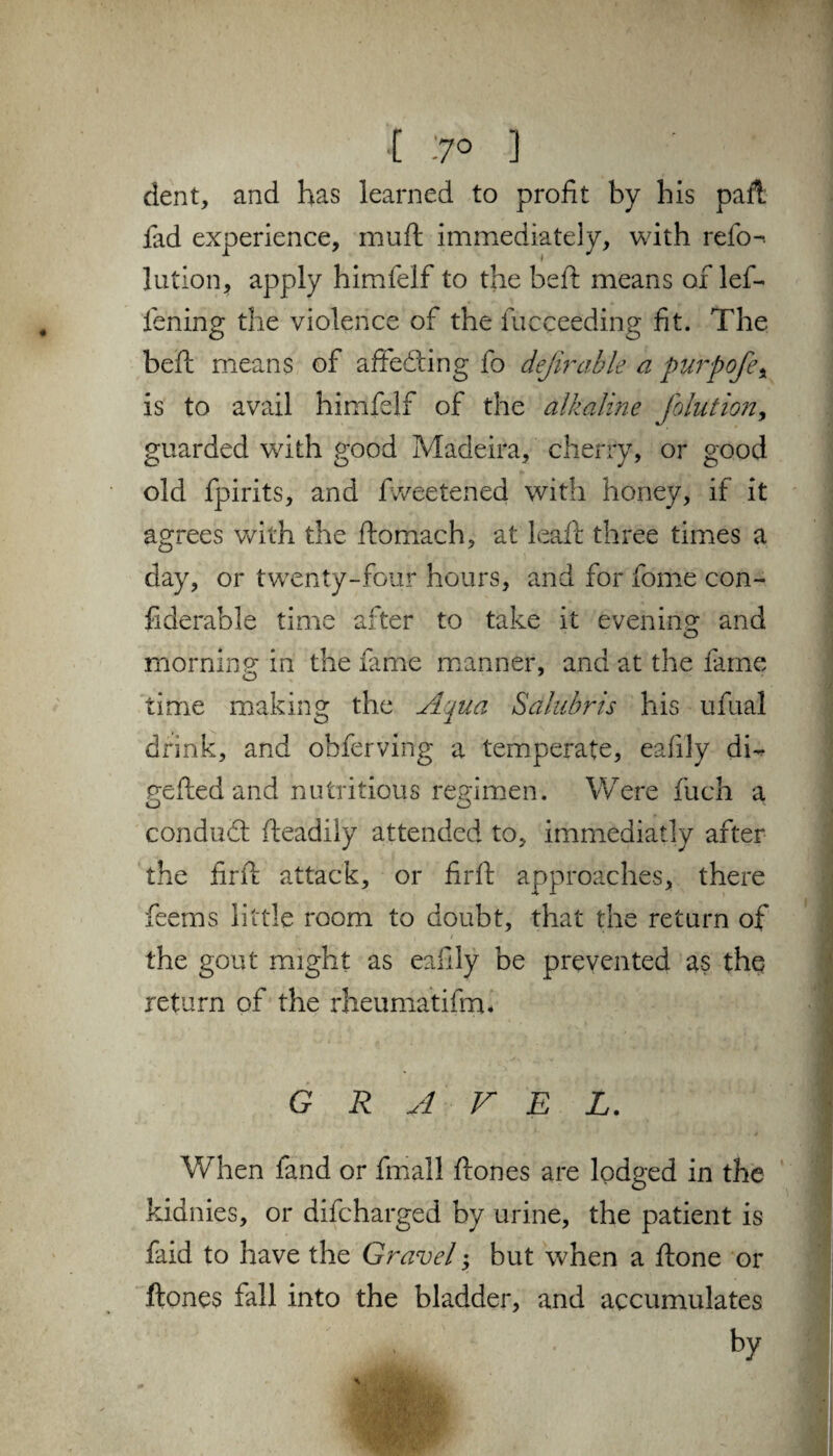 [ 7° ] dent, and has learned to profit by his pall, fad experience, muft immediately, with refo-. lutlon, apply himfelf to the bed means of led fening the violence of the fucceeding fit. The bell means of affeding fo deferable a purpofe\ is to avail himfelf of the alkaline Jo hit ion, guarded with good Madeira, cherry, or good old fpirits, and fweetened with honey, if it agrees with the domach, at lead: three times a day, or twenty-four hours, and for fome con- fiderable time after to take it evening and morning in the fame manner, and at the fame time making the Aqua Sdlubris his ufilial drink, and obferving a temperate, eafily di- netted and nutritious regimen. Were fuch a conduct fteadily attended to, immediatly after the firtt attack, or firtt approaches, there feems little room to doubt, that the return of / the gout might as eafily be prevented as the return of the rheumatifrrn GRAVEL. When fand or fmall ftones are lodged in the kidnies, or difcharged by urine, the patient is faid to have the Gravel y but when a done or dones fall into the bladder, and accumulates by