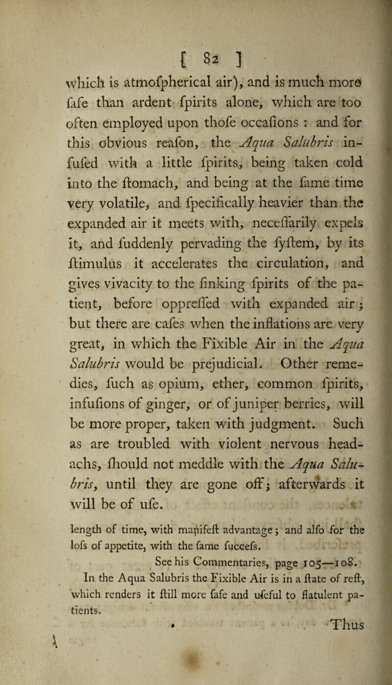 which is atmofpherical air), and is much more fafe than ardent fpirits alone, which are too often employed upon thofe occafions : and for this obvious reafon, the Aqua Salubris in- fufed with a little fpirits, being taken cold into the ftomach, and being at the lame time very volatile, and fpecifically heavier than the expanded air it meets with, neceffarily expels it, and fuddenly pervading the fyftem, by its ftimulus it accelerates the circulation, and gives vivacity to the linking fpirits of the pa¬ tient, before opprefled with expanded air; but there are cafes when the inflations are very great, in which the Fixible Air in the Aqua Salubris would be prejudicial^ Other reme¬ dies, fuch as opium, ether, common fpirits, infufions of ginger, or of juniper berries, will be more proper, taken with judgment. Such as are troubled with violent nervous head- achs, fhould not meddle with the Aqua Salu¬ bris, until they are gone oft'; afterwards it will be of ufe. length of time, with mapifeft advantage; and alfo for the lofs of appetite, with the fame fuccefs. See his Commentaries, page 105—10S. In the Aqua Salubris the Fixible Air is in a ftate of reft, which renders it ftill more fafe and ufeful to flatulent pa¬ tients. 1 1 'Thus