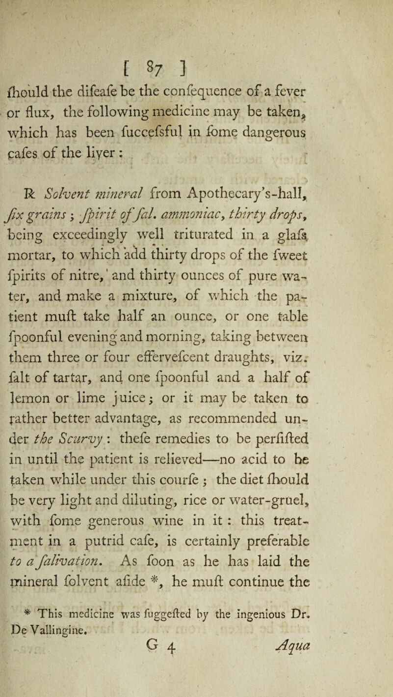 [ 8/ ] fhould the difeafe be the confequence of a fever or flux, the following medicine may be taken* which has been fuccefsful in feme dangerous cafes of the liyer : R Solvent mineral from Apothecary’s-hall, fix grains ; fpirit offal. ammoniac, thirty drops, being exceedingly well triturated in a glafs mortar, to which add thirty drops of the fweet fpirits of nitre,' and thirty ounces of pure wa¬ ter, and make a mixture, of which the pa¬ tient muft take half an ounce, or one table fboonful evening and morning, taking between them three or four effervefcent draughts, viz. fait of tartar, and one fpoonful and a half of lemon or lime j uice; or it may be taken to gather better advantage, as recommended un¬ der the Scurvy : thefe remedies to be perfifted in until the patient is relieved—no acid to be taken while under this courfe ; the diet fhould be very light and diluting, rice or water-gruel, with feme generous wine in it : this treat¬ ment in a putrid cafe, is certainly preferable to a falivation. As foon as he has laid the mineral folvent aflde *, he muft continue the * This medicine was fuggefled by the ingenious Dr. De Vallingine. G 4 Aqua