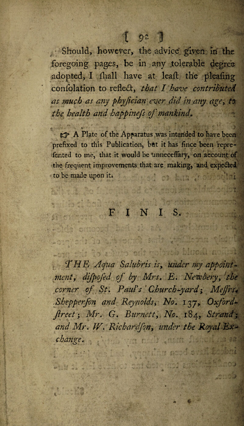 [ 9= ) Should, however, the advice given Iri the foregoing pages, be in any tolerable degree adopted, I fhall have at leaft the pleafing confolation to refle£t, that I have contributed as much as any phyjician ever did in any age, to the health and happinefs of mankind. - v >' * \ y A Plate of the Apparatus was intended to have been prefixed to this Publication, bit it has fince been repre- fented to me, that it would be *jnnecefTary, on account of the frequent improvements that arc making, and expected to be made upon it* % -1 i * F I N IS. THE Aqua Salubris is, under my appoint¬ ment, difpofed of by Mrs. E. Newbery, the corner of St* Paul's ' Church-yard; Meffrs* Shepperfm and Reynolds, No. 137, Oxford- ftreet; Mr. G* Burnett, No. 184, Strand; and Mr. IV. Richardfon, under the Royal Ex¬