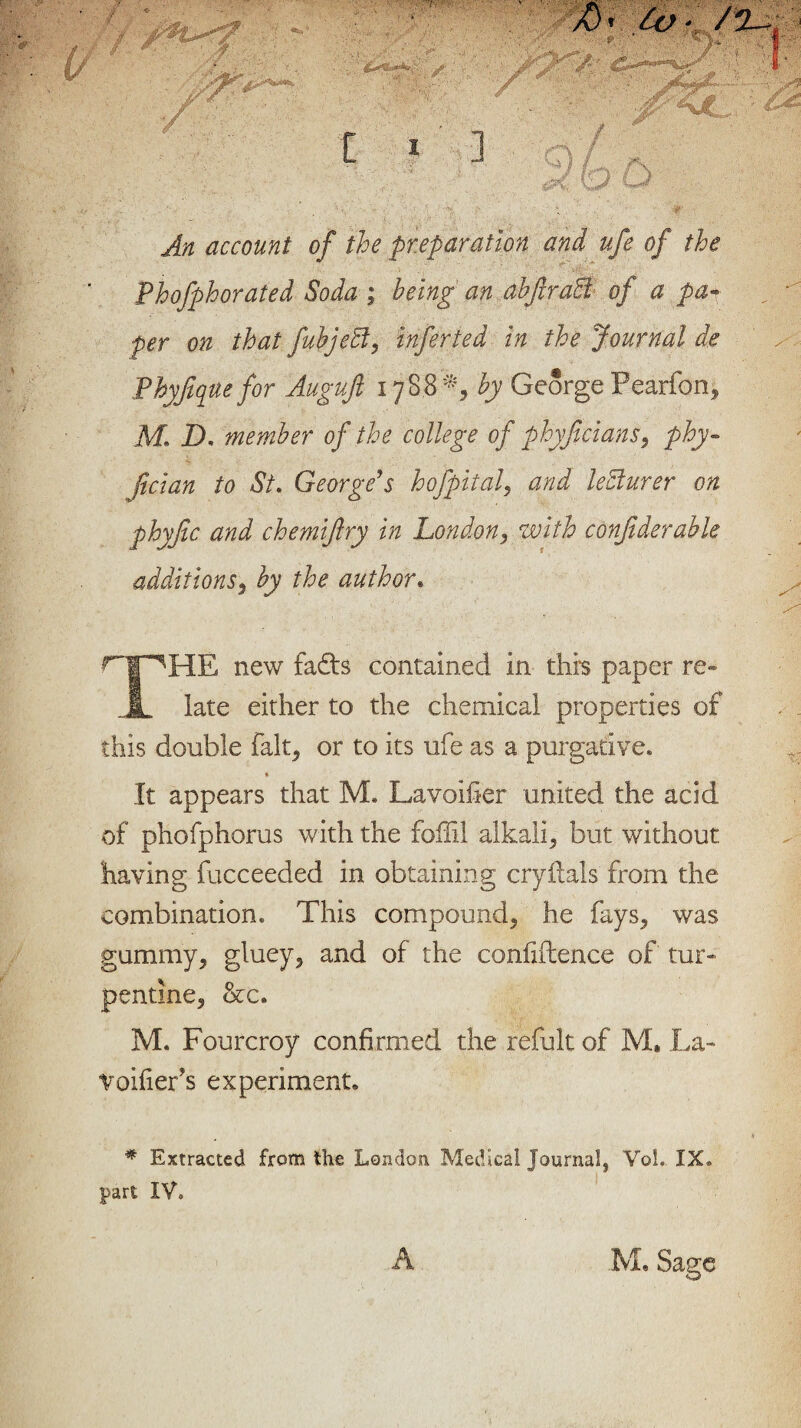 An account of the preparation and ufe of the Phofphorated Soda ; being an abfiradi of a pam¬ per on that fuhjeff, infer ted in the Journal de Phyfique for Auguft 17S8*, by George Pearfon, M. D. member of the college of phyficians, phy- ft clan to St. George's hofpital, and lecturer on phyjic and chemiftry in London, with conjiderable additions, the author* ri^HE new faffs contained in this paper Fe¬ rn late either to the chemical properties of this double fait, or to its ufe as a purgative. * It appears that M. Lavoifier united the acid of phofphorus with the foflil alkali, but without having fucceeded in obtaining cryftals from the combination. This compound, he fays, was gummy, gluey, and of the confidence of tur¬ pentine, &c. M. Fourcroy confirmed the refult of M, La- Voifier’s experiment. » # Extracted from the London Medical journal^ Vol. IX. part IV. A M, Sage