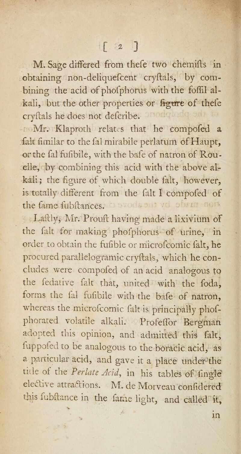 M. Sage differed from thefe two chemifts in obtaining non-deliquefcent cryftals, by com¬ bining the acid of phofphorus with the foffil al¬ kali, but the other properties or figure of thefe cryftals he does not defcribe. Mr. Klaproth relates that he compofed a fait fimilar to the fal mirabile perlatum of Haupt, or the fal fufibile, with the bafe of natron of Rou- elle, by combining this acid with the above al¬ kali ; the figure of which double fait, however, is totally different from the fait I compofed of the fame fubftances. Laftly, Mr. Prouft having made a lixivium of the fait for making phofphorus of urine, in order to obtain the fufible or microfcomic fait, he procured parallelogramic cryftals, which he con¬ cludes were compofed of an acid analogous to the fedative fait that, united with the foda, forms the fal fufibile with the bafe of natron, whereas the microicomic fait is principally phof- phorated volatile alkali. Profeflbr Bergman adopted this opinion, and admitted this fait, fuppofed to be analogous to the boracic.acid, as a particular acid, and gave it a place under the tide oi the Perlate Acid, in his tables of fingle elective attraftions. M. de Morveau confidered this fubftance in the fame light, and called it, in 4 : 7-