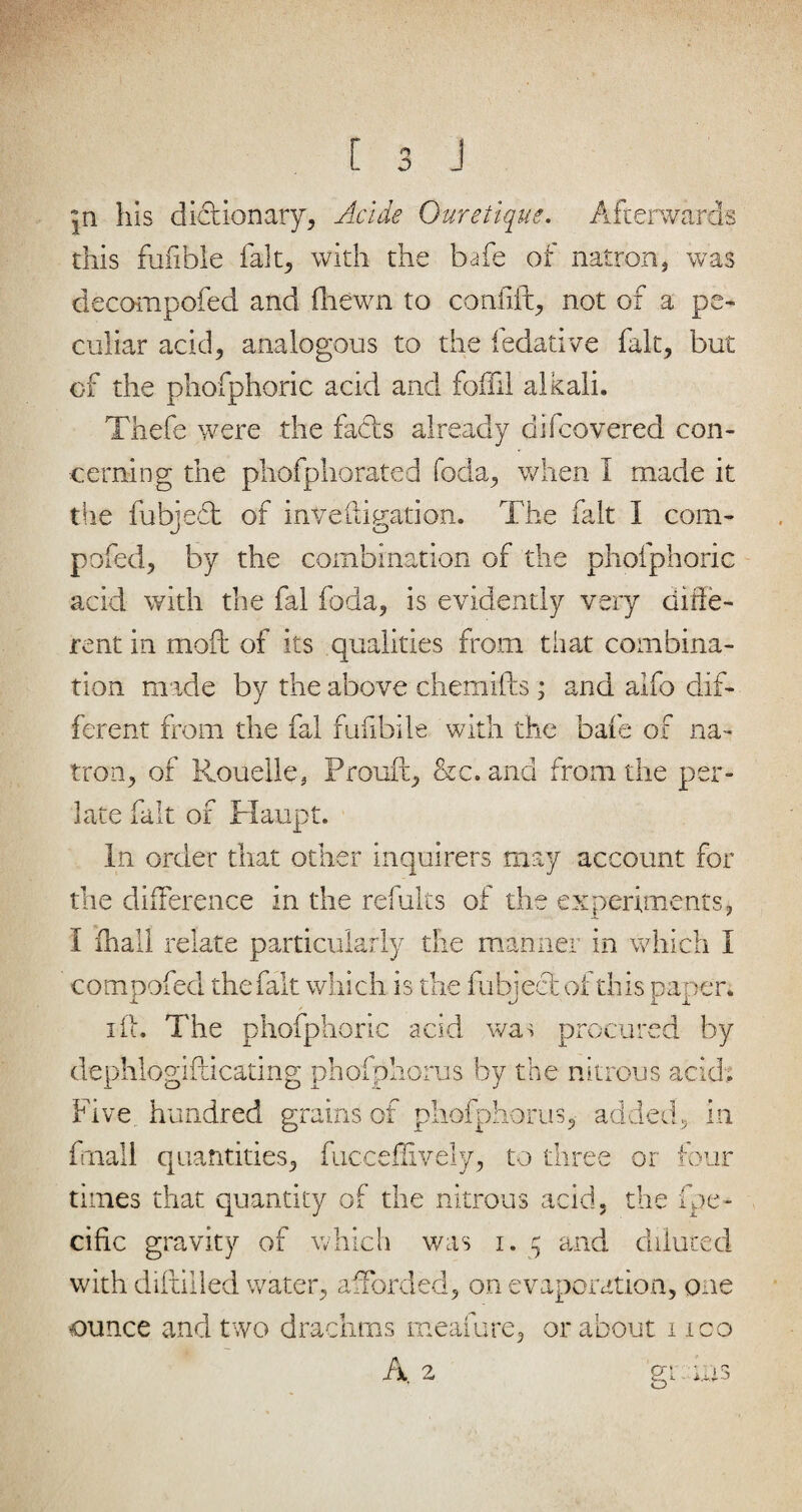 jn his dictionary, Acide Ouretique. Afterwards this fuiible fait, with the bafe of natron, was decompofed and fliewn to confift, not of a pe¬ culiar acid, analogous to the fedative fait, but of the phofphoric acid and foffil alkali. Thefe were the fabis already difcovered con¬ cerning the phofphorated foda, when I made it the fubjebt of inveftigation. The fait 1 com- pofed, by the combination of the phofphoric acid with the fal foda, is evidently very diffe¬ rent in moft of its qualities from that combina¬ tion made by the above chemifts; and aifo dif¬ ferent from the fal fufibile with the bafe of na¬ tron, of Rouelle, Prouft, &c. and from die per- late fait of Haupt. In order that other inquirers may account for the difference in the refults of the experiments, I fhall relate particularly the manner in which I compofed the fait which is the fubject of this paper. iff. The phofphoric acid was procured by dephlogifticatmg phofphorus by the nitrous acid. Five hundred grains of phofphorus, added, in fuall quantities, fucceflively, to three or tour times that quantity of the nitrous acid, the fpe* cific gravity of which was i. 5 and diluted with diftilled water, afforded, on evaporation, one ounce and two drachms meafure, or about 1 ico A, 2 gt. ms