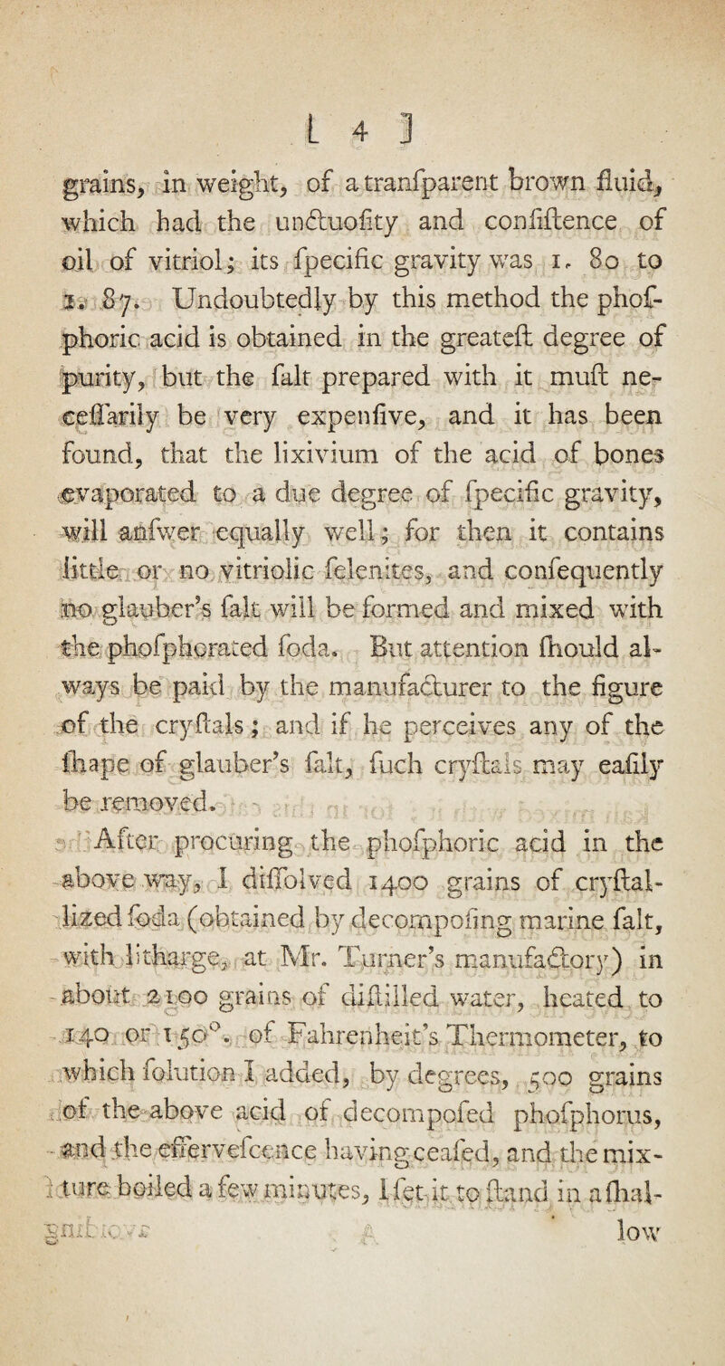 grains, in weight, of a tranfparent brown fluid, which had the un&uofity and confidence of oil of vitriol; its fpecific gravity was i, 80 to 2. 87. Undoubtedly by this method the phof- phoric acid is obtained in the greateft degree of purity, but the fait prepared with it muft ne- ceflarily be very expen five, and it has been found, that the lixivium of the acid of bones evaporated to a due degree of fpecific gravity, will anfwer equally well; for then it contains little or no vitriolic felenites, and confequently no giauheris fait will he formed and mixed with the phofphcrated foda. But attention fhould a 1- ways be paid by the manufacturer to the figure of the cryftals; and if he perceives any of the ihape of glauberis fait, fuch cryftals may eafily be removed. After procuring the phofphoric acid in the above .way, i diflblved 1400 grains of cryftab lized foda (obtained by decornpofmg marine fait, with htharge, at Mr. Turners manufactory) in about 2100 grains of diflilled water, heated to 140 or, 15O'0. of Fahrenheitfs Thermometer, to which folution I added, by degrees, ;oo grains ot the above acid of decompofed phofphorus, md the eiTervefcence having ceafed, and the mix- : tore boiled a few minutes, I let it to (land in a dial- nrid. .a; vj: p low