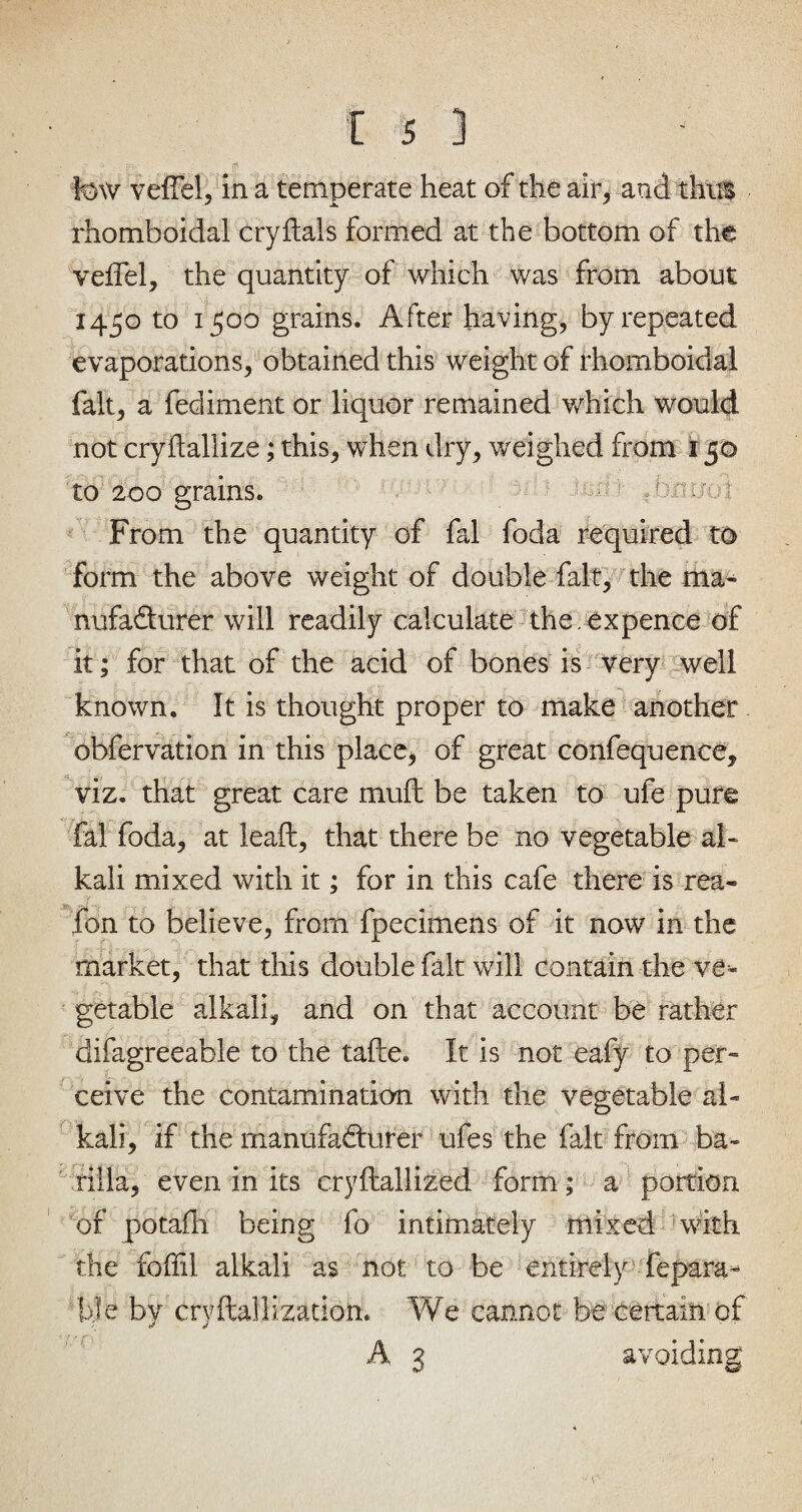 few veil'd, in a temperate heat of the air, and thus rhomboidal cry dais formed at the bottom of the veffel, the quantity of which was from about 1450 to 1500 grains. After having, by repeated evaporations, obtained this weight of rhomboidal fait, a fediment or liquor remained which would not cryftallize; this, when dry, weighed from 150 to 200 grains. ' ; ■> Anyoi From the quantity of fal foda required to form the above weight of double fait, the ma¬ nufacturer will readily calculate the . expence of it; for that of the acid of bones is very well known. It is thought proper to make another obfervation in this place, of great confequence, viz. that great care mud be taken to ufe pure fal foda, at lead, that there be no vegetable al¬ kali mixed with it; for in this cafe there is rea- fon to believe, from fpecimens of it now in the market, that this double fait will contain the ve* getable alkali, and on that account be rather difagreeable to the tade. It is not eafy to per¬ ceive the contamination with the vegetable al¬ kali, if the manufacturer ufes the fait from ba¬ rilla, even in its crydallized form; a portion, of potafh being fo intimately mixed with the foffil alkali as not to be entirely fepara- bJe by crydallization. We cannot be certain of A 3 avoiding 1