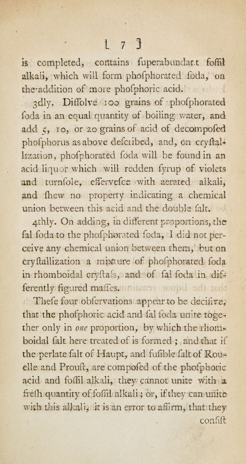 is completed, contains fuperabundart foffil alkali, which will form phofphorated foda, on the'addition of more phofphoric acid. 3dly. Diffolve 100 grains of phofphorated foda in an equal quantity of boiling water, and add 5, to, or 20 grains of acid of decompofed phofphorus as above deiciibed, and, on cry flab lization, phofphorated foda will be found in an acid liquor which will redden fyrup of violets 1 and turnfoie, effervefce with aerated alkali, and (hew no property indicating a chemical union between this acid and the double fait. 4thly. On adding, in different proportions, the fal foda to the phofphorated foda, I did not per¬ ceive any chemical union between them, but on cryflallization a mixture of phofphorated foda in rhomboidal cryfta's, and of fal foda in dif¬ ferently figured mafies. Thefe four obfervations appear to be decifire, that the phofphoric acid and fal foda unite toge¬ ther only in one proportion, by which the rliopb boidal fait here treated of is formed ; and that if the perlate fait of Haupt, and fufible fait of Rou- elle and Proud, are compofed of the phofphoric acid and foffil alkali, they cannot unite with a frefh quantity of foffil alkali; or, if they can unite with this alkali, it is an error to affirm, that they coafift