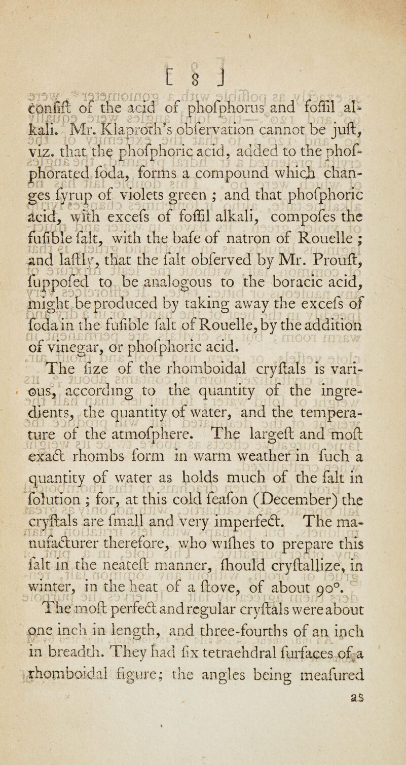 & n | C 8 J p;/ - ,■ uv/ pkjffloq aa vLf confift of the acid of pnofphorus and foffil al- A 1 . kali. Mr. Klaproth’s obfervation cannot be juft, viz. that the phofphoric acid, added to the phof* phorated foda, forms a compound which chan¬ ges fyrup of violets green ; and that phofphoric acid, with excefs of foffil alkali, compofes the fufible fait, with the bafe of natron of Rouelle ; t p: r> ii p ■ J t; and laftly, that the fait obferved by Mr. Prouft, tO 3 3 1 fuppofed to be analogous to the boracic acid, might be produced by taking away the excefs of foda in the fufible fait of Rouelle, by the addition of vinegar, or phofphoric acid. The fize of the rhomboidal cryftals is vari¬ ous, according to the quantity of the ingre¬ dients, the quantity of water, and the tempera¬ ture of the atmofphere. The largeft and moft exact rhombs form in warm weather in fuch a quantity of water as holds much of the fait in folution ; for, at this cold feafon (December) the cryftals are fmall and very imperfedt. The ma¬ nufacturer therefore, who wifhes to prepare this fait in the neateft manner, fhould cryftallize, in winter, in the heat of a ftove, of about 90°. The moft perfedt and regular cryftals were about one inch in length, and three-fourths of an inch in breadth. They had fix tetraehdral furfac.es of a rhomboidal figure; the angles being meafured as