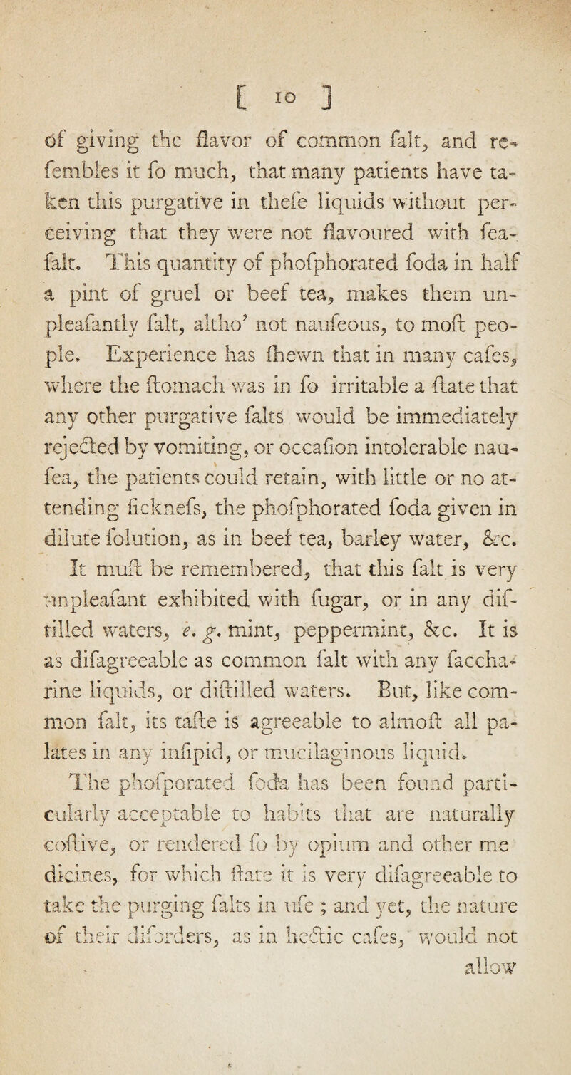 of giving the flavor of common fait, and re- fembles it fo much, that many patients have ta¬ ken this purgative in thefe liquids without per¬ ceiving that they were not flavoured with fea- falt. This quantity of phofphorated foda in half a pint of gruel or beef tea, makes them un- pleafantiy fait, altho’ not naufeous, to mod peo¬ ple. Experience has fnewn that in many cafes, where the ftomach was in fo irritable a ftate that any other purgative fairs would be immediately rejected by vomiting, or occaflon intolerable nau- fea, the patients could retain, with little or no at¬ tending ficknefs, the phofphorated foda given in dilute foliation, as in beef tea, barley water, &c. It muff be remembered, that this fait is very Mnpleafant exhibited with fugar, or in any dif- tilled waters, e. g. mint, peppermint, &c. It is as difagreeable as common fait with any faccha- rine liquids, or diftilled waters. But, like com¬ mon fait, its tafte is agreeable to almoft all pa¬ lates in any infipid, or mucilaginous liquid. The phofporated foda has been found parti¬ cularly acceptable to habits that are naturally eoflive, or rendered fo by opium and other me di cines, for which flare it is very difagreeable to take the purging fairs in life ; and yet, the nature of their diiorders, as in hectic cafes, would not allow