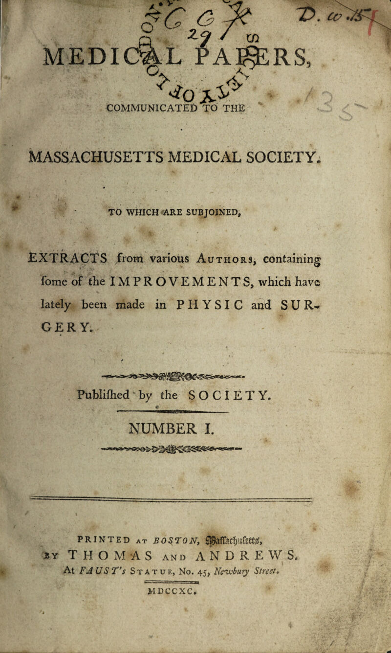 T>. cv MASSACHUSETTS MEDICAL SOCIETY. TO WHICH ARE SUBJOINED, EXTRACTS from various A uthors, containing fome of the IM P R O V E M E N T S, which have lately been made in PHYSIC and SUR¬ GERY.. Publilhed by the SOCIETY. * 1 —HTTI m\ NUMBER I. PRINTED at BOSTON, 3Y THOMAS AND ANDREWS. At FA US T’s Statue, No. 45, Newbury Street. MDCCXC.