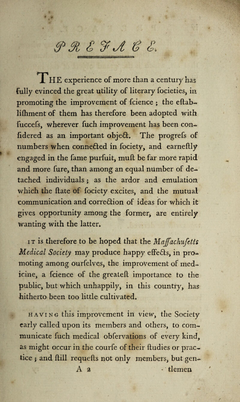 <9 £%J. g & The experience of more than a century has fully evinced the great utility of literary focieties, in promoting the improvement of fcience ; the eftab- lifhment of them has therefore been adopted with fuccefs, wherever fuch improvement has been con- fidered as an important objeft. The progrefs of numbers when conne&ed in fociety, and earneftly engaged in the fame purfuit, muft be far more rapid and more fure, than among an equal number of de¬ tached individuals; as the ardor and emulation which the ftate of fociety excites, and the mutual communication and corre6tion of ideas for which it gives opportunity among the former, are entirely wanting with the latter* it is therefore to be hoped that the Majfachufetts Medical Society may produce happy effe£ts, in pro¬ moting among ourfelves, the improvement of med¬ icine, a fcience of the greatefl importance to the public, but which unhappily, in this country, has hitherto been too little cultivated. having this improvement in view, the Society early called upon its members and others, to com¬ municate fuch medical obfervations of every kind, as might occur in the courfe of their lludies or prac¬ tice ; and ftill requefts not only members, but gen- A 2 • ‘ tlemen