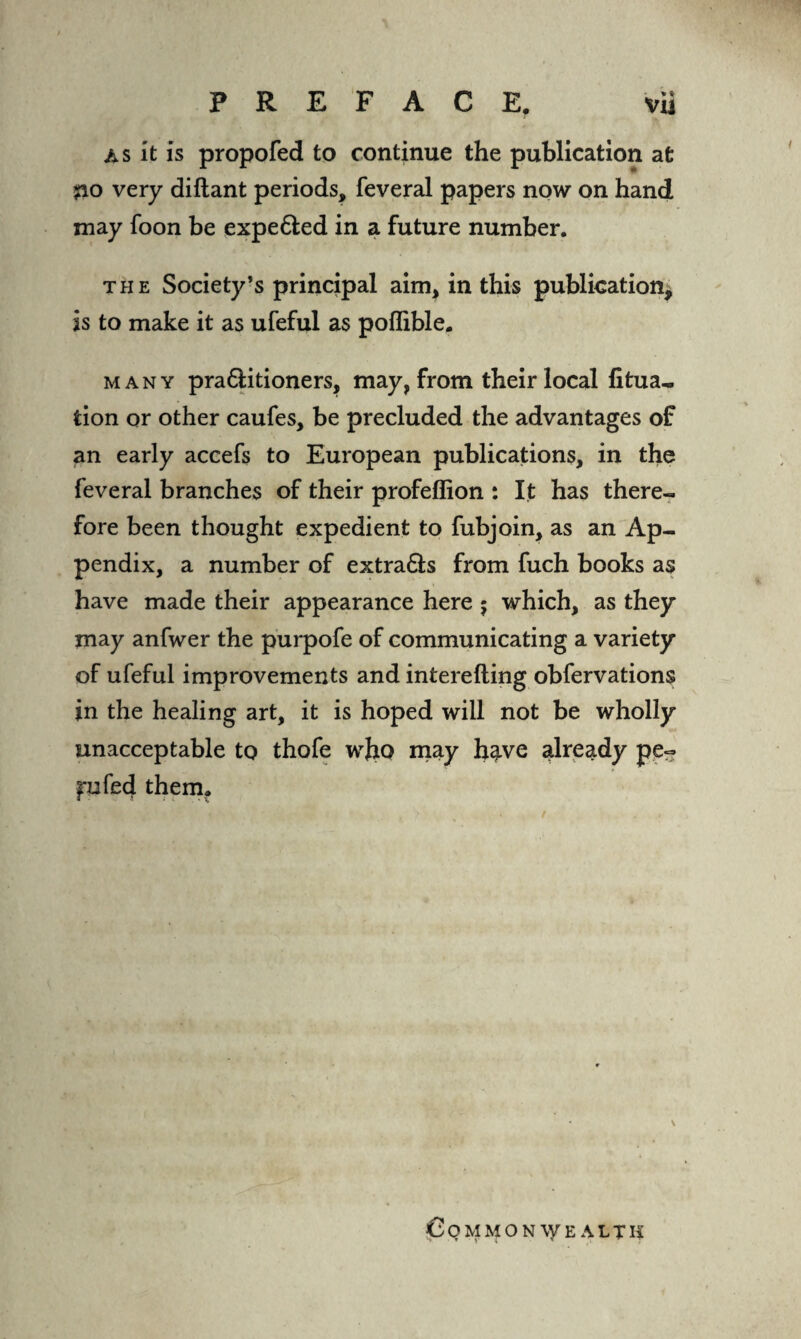 as it is propofed to continue the publication at jao very diftant periods, feveral papers now on hand may foon be expe&ed in a future number. the Society’s principal aim, in this publication, is to make it as ufeful as poflible. many pra&itioners, may, from their local fitua- tion or other caufes, be precluded the advantages of an early accefs to European publications, in the feveral branches of their profeflion : It has there¬ fore been thought expedient to fubjoin, as an Ap¬ pendix, a number of extra&s from fuch books as have made their appearance here j which, as they may anfwer the purpofe of communicating a variety of ufeful improvements and interefting obfervations in the healing art, it is hoped will not be wholly unacceptable to thofe wfro may h?.ve already pe« frufed them. Commonwealth