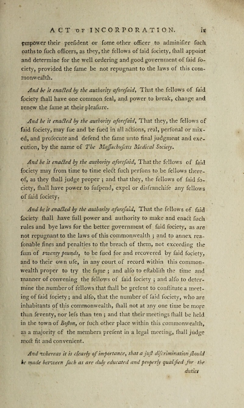 pmpower their prefident or fome other officer to adminifier fuch oaths to fuch officers, as they, the fellows of laid fociety, fhall appoint and determine for the well ordering and good government of faid fo¬ ciety, provided the fame be not repugnant to the laws of this com¬ monwealth. And be it enaBed by the authority aforefaid, That the fellows of faid fociety fliall have one common feal, and power to break, change and renew the fame at their pleafure. And be it enaBed by the authority aforefaid, That they, the fellows of faid fociety, may fue and be fued in all actions, real, perfonal or mix¬ ed, and profecute and defend the fame unto final judgment and exe¬ cution, by the name of The Majfachufetts Medical Society. And be it enaBed by the authority aforefaid, That the fellows of faid fociety may from time to time elect fuch perfons to be fellows there¬ of, as they fhall judge proper ; and that they, the fellows of faid fo¬ ciety, fliall have power to fufpend, expel or disfranchife any fellows of faid fociety. And belt enaBed by the authority aforefaid, That the fellows of fin'd fociety fliall have full power and authority to make and enadt fuch rules and bye laws for the better government of faid fociety, as are not repugnant to the laws of this commonwealth ; and to annex rea- fonable fines and penalties to the breach of them, not exceeding the fum of tnxocnty pounds, to be fued for and recovered by faid fociety, and to their own life, in any court of record within this common¬ wealth proper to try the fame ; and alfo to eftablifli the time and manner of convening the fellows of faid fociety ; and alfo to deter¬ mine the number of fellows that fliall be prelent to conftitutea meet¬ ing of faid fociety ; and alfo, that the number of faid fociety, who are inhabitants of this commonw ealth, fliall not at any one time be more than feventy, nor lefs than ten ; and that their meetings fliall be held in the towm of Bcfon, or fuch other place within this commonwealth, as a majority of the members prefent in a legal meeting, fliall judge reoft fit and convenient. And ‘zvkcreas it is clearly of importance, that a juft diferimination Jhould be made between fuch as are duly educated and properly qualified for the duties