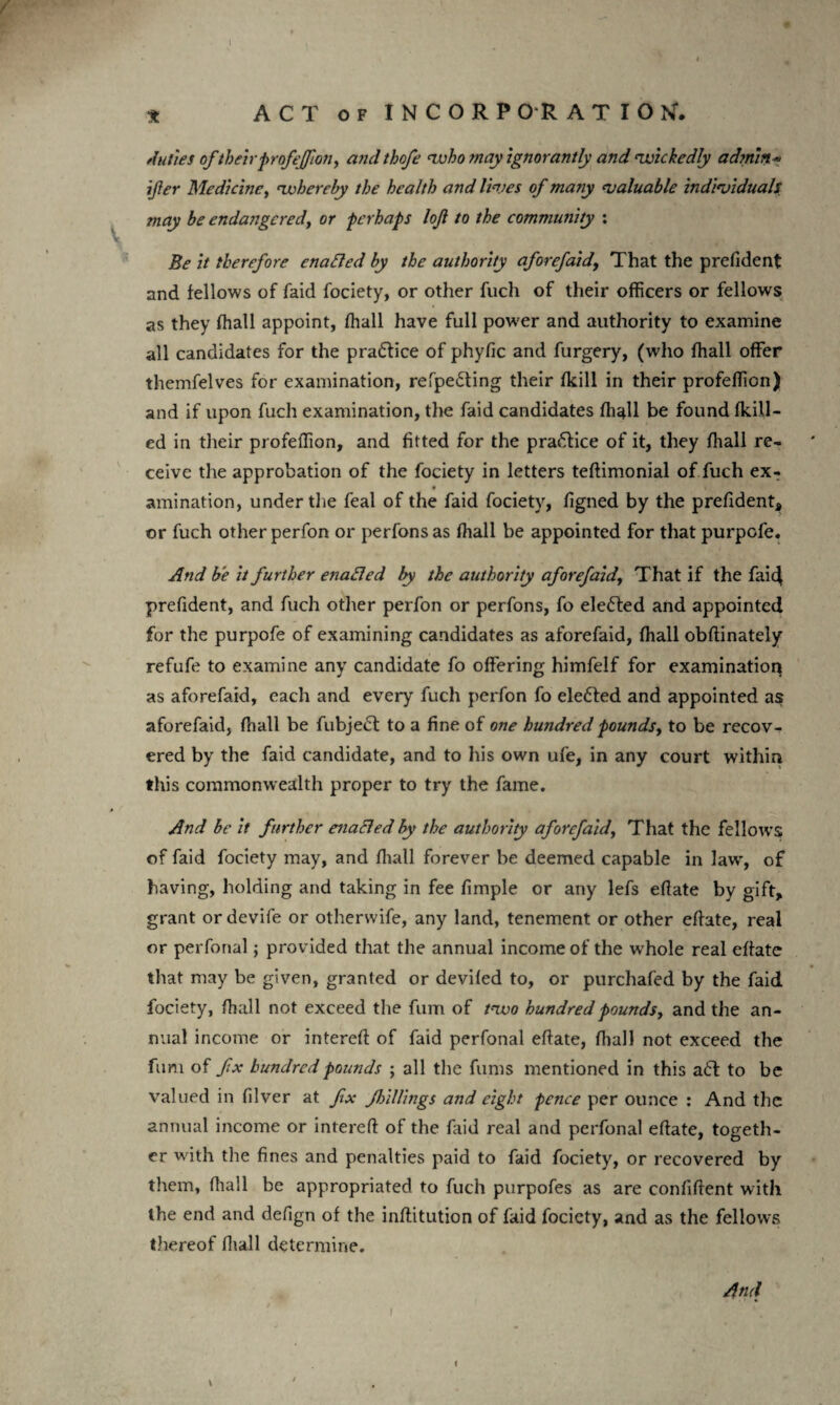 t ACT of INCORPORATION'. V Juries of their profeffion, andthofe who may ignorantly and ‘wickedly admin- ifter Medicine, whereby the health and lives of many valuable individuals, may be endangered, or perhaps loft to the community : Be it therefore enabled by the authority aforefaid, That the prefident and fellows of faid fociety, or other fuch of their officers or fellows as they fhall appoint, fhall have full power and authority to examine all candidates for the practice of phyfic and furgery, (who fhall offer themfelves for examination, refpe£ting their (kill in their profeffion) and if upon fuch examination, the faid candidates fhall be found fkill- ed in their profeffion, and fitted for the practice of it, they fhall re¬ ceive the approbation of the fociety in letters teftimonial of fuch ex- amination, under the feal of the faid fociety, figned by the prefident, or fuch other perfon or perfonsas fhall be appointed for that purpofe. And be it further enabled by the authority aforefaid, That if the fai4 prefident, and fuch other perfon or perfons, fo elected and appointed for the purpofe of examining candidates as aforefaid, fhall obffinately refufe to examine any candidate fo offering himfelf for examination as aforefaid, each and every fuch perfon fo ele£ted and appointed as aforefaid, fhall be fubjedl to a fine of one hundred pounds, to be recov¬ ered by the faid candidate, and to his own ufe, in any court within this commonwealth proper to try the fame. And be it further enacled by the authority aforefaid, That the fellows of faid fociety may, and fhall forever be deemed capable in law’, of having, holding and taking in fee fimple or any lefs effate by gift, grant or devife or otherwife, any land, tenement or other effate, real or perfonal; provided that the annual income of the whole real effate that may be given, granted or devifed to, or purchafed by the faid fociety, fhall not exceed the fum of two hundred pounds, and the an¬ nual income or intereff of faid perfonal effate, fhall not exceed the fum of fix hundred pounds ; all the fums mentioned in this aft to be valued in fdver at fix ftrilUngs and eight pence per ounce : And the annual income or intereff of the laid real and perfonal effate, togeth¬ er w'ith the fines and penalties paid to faid fociety, or recovered by them, fhall be appropriated to fuch purpofes as are confident with the end and defign of the inftitution of faid fociety, and as the fellows thereof fhall determine. And I l