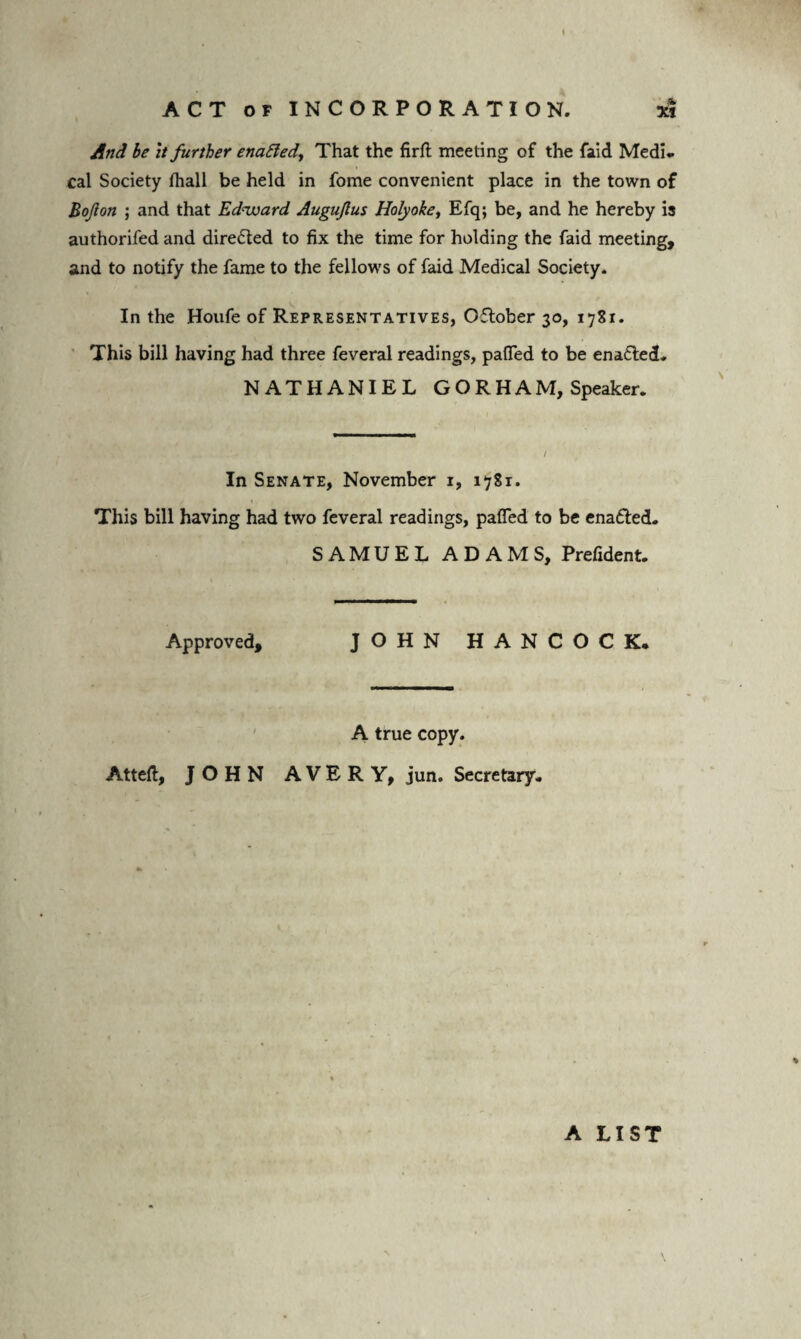 And be it further enatted, That the firft meeting of the faid Medi¬ cal Society fhall be held in fome convenient place in the town of Bojlon ; and that Edward Augujlus Holyoke, Efq; be, and he hereby is authorifed and dire£ted to fix the time for holding the faid meeting, and to notify the fame to the fellows of faid Medical Society. In the Houfe of Representatives, Oflober 30, 1781. This bill having had three feveral readings, paffed to be enabled. NATHANIEL GORHAM, Speaker. / In Senate, November 1, 1781. This bill having had two feveral readings, paffed to be enafled. SAMUEL ADAMS, Prefident. Approved, JOHN HANCOCK. A true copy. Atteft, JOHN AVERY, jun. Secretary. A LIST