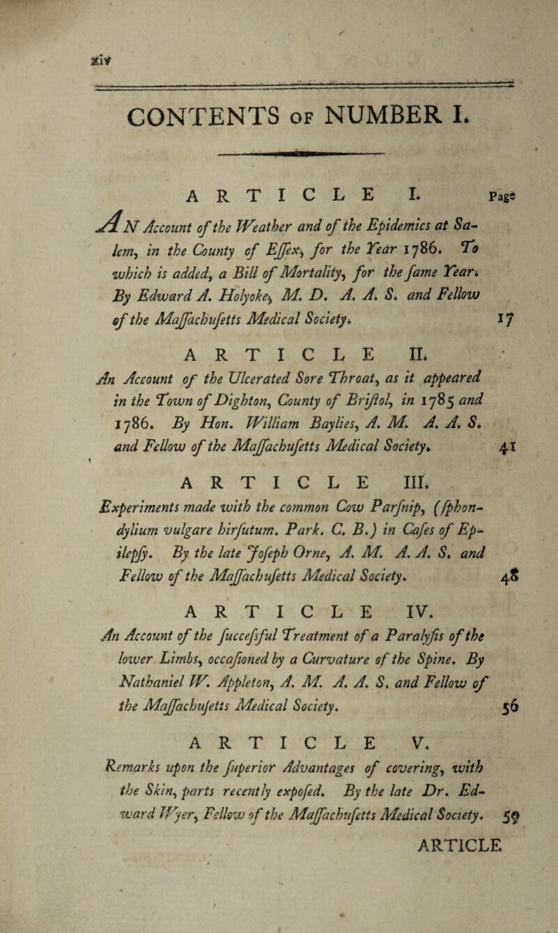 -.- CONTENTS of NUMBER L ARTICLE I. Page d.N Account of the Weather and of the Epidemics at Sa- lem, in the County of Effex, for the Tear 1786. To which is added, a Bill of Mortality, for the fame Tear* Edward A. Holyokej M. D. A. A. S. and Fellow of the Majfachufetts Medical Society * 17 ARTICLE II* y& Account of the Ulcerated Sore Throaty as it appeared in the Town of Dighton, County of Brijlol\ in 1785 and 1786. By Hon. William Baylies, yf. A/. y£ A. S. Fellow of the Majfachufetts Medical Society. 41 ARTICLE III* Experiments made with the common Cow Parfnip, ffphon- dylium vulgare hirfutum. Park. C. B.) in Cafes of Ep- ilepfy. By the late Jofeph Orne, y/. Af. yf. y/. «S, Fellow of the Mafjachufetts Medical Society. 48 ARTICLE IV. An Account of the fuccefsful Treatment of a Paralyfis of the lower Limbs, occafioned by a Curvature of the Spine. By Nathaniel W. Appleton, A. M. A. A. S. and Fellow of the Maffachujetts Medical Society. 56 ARTICLE V. Remarks upon the fuperior Advantages of covering, with the Skin, parts recently expo fed. By the late Dr. Ed- ward Wyer, Fellow of the Mafachufetts Medical Society. 59 ARTICLE