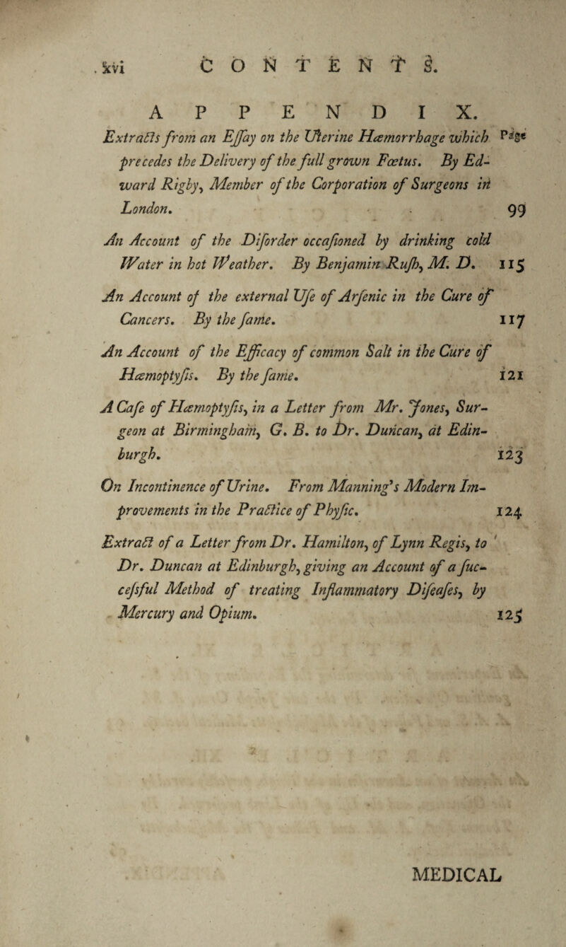 APPENDIX. Ext rails from an Effay on the Uterine Haemorrhage which precedes the Delivery of the full grown Feet us. By Ed¬ ward R igby y Member of the Corporation of Surgeons iri London. . 99 An Account of the Diforder occafioned by drinking cold Water in hot Weather. By Benjamin Rujh, M. D. 115 An Account of the external Ufe of Arfenic in the Cure of Cancers. By the fame. 117 An Account of the Efficacy of common Salt in the Cure of Hamoptyfis. By the fame. i 21 A Cafe of Hcsmoptyfis, in a Letter from Mr. Jones, Sur¬ geon at Birmingham, G. B. to Dr. Duncany at Edin¬ burgh. 123 On Incontinence of Urine. From Mannings Modern Im¬ provements in the Prallice of Phyfic. 124 Extract of a Letter from Dr. Hamilton, of Lynn Regisy to Dr. Duncan at Edinburgh, giving an Account of a fuc- cejsful Method of treating Infammatory Difeafesy by Mercury and Opium. 12$ MEDICAL