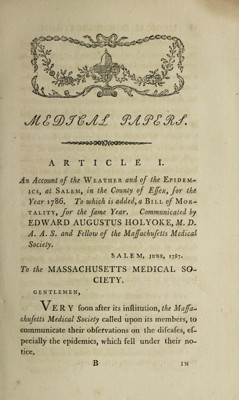 An Account of the Weather and of the Epidem¬ ics, at Salem, in the County of Effex, for the Year 1786. To which is added, a Bill of Mor¬ tality, for the fame Year. Communicated by EDWARD AUGUSTUS HOLYOKE, M. D. A. A. S. and Fellow of the Maffachufctts Medical Sale m, june, 1787. To the MASSACHUSETTS MEDICAL SO¬ CIETY. GENTLEMEN, R Y foon after its infiitution, the Maffa- chufetts Medical Society called upon its members, to communicate their obfervations on the difeafes, ef- pecially the epidemics, which fell under their no¬ tice. B IN