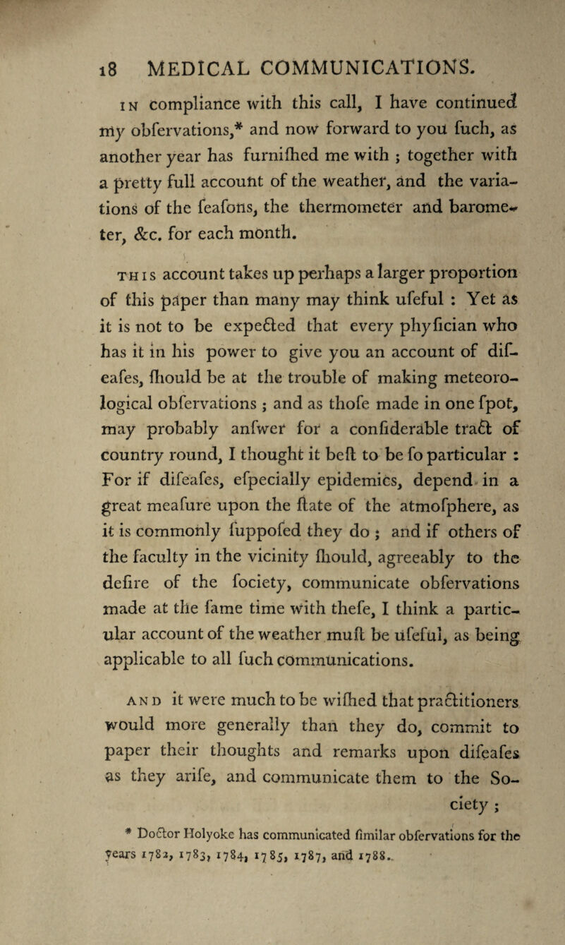 in compliance with this call, I have continued my obfervations,* and now forward to you fuch, as another year has furnifhed me with ; together with a pretty full account of the weather, and the varia¬ tions of the feafons, the thermometer and barome~ ter, &c. for each month. this account takes up perhaps a larger proportion of this paper than many may think ufeful : Yet as it is not to be expe&ed that every phyfician who has it in his power to give you an account of dif- eafes, fhould be at the trouble of making meteoro¬ logical obfervations ; and as thofe made in one fpot, may probably anfwer for a confiderable tra6t of country round, I thought it be ft to be fo particular : For if difeafes, efpecially epidemics, depend in a great meafure upon the fiate of the atmofphere, as it is commonly fuppofed they do ; and if others of the faculty in the vicinity fhould, agreeably to the defire of the fociety, communicate obfervations made at the fame time with thefe, I think a partic¬ ular account of the weather mufl be ufeful, as being applicable to all fuch communications. and it were much to be wifhed that practitioners would more generally than they do, commit to paper their thoughts and remarks upon difeafes as they arife, and communicate them to the So¬ ciety ; # Do£tor Holyoke has communicated fimilar obfervations for the years 1782, 1783, 1784, 1785, 1787, and 1788..,