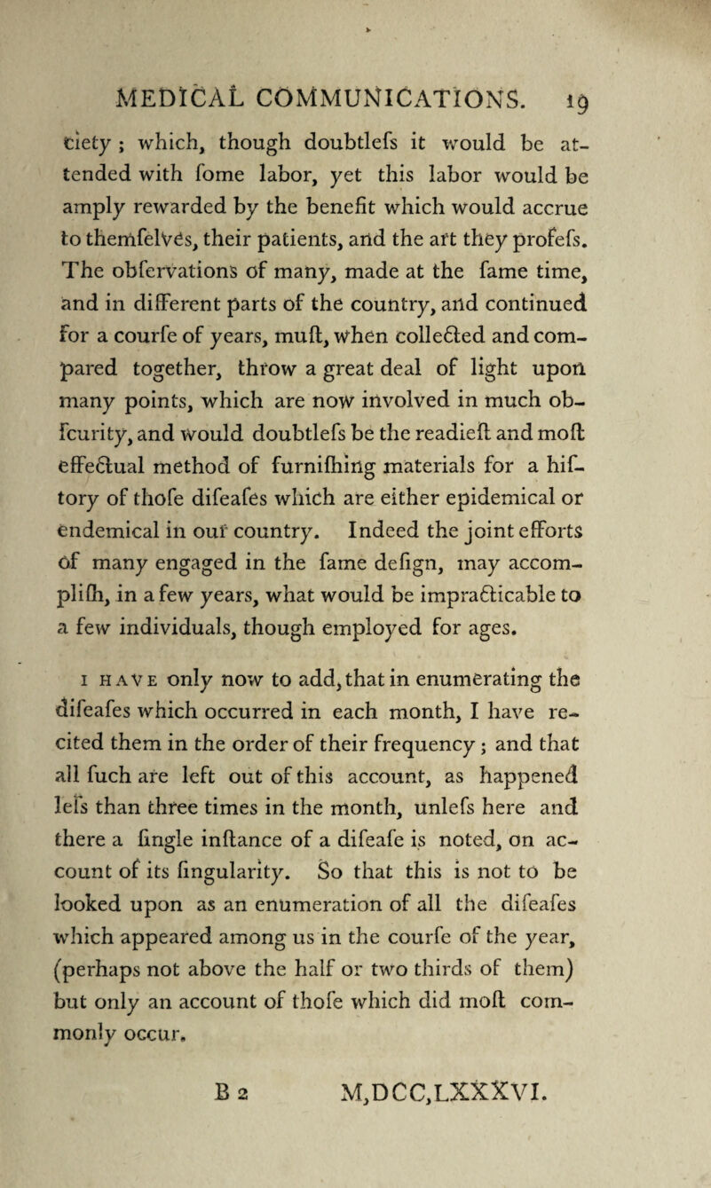 dety ; which, though doubtlefs it would be at¬ tended with Tome labor, yet this labor would be amply rewarded by the benefit which would accrue to themfelVCs, their patients, arid the art they profefs. The obfervations of many, made at the fame time, and in different parts of the country, and continued For a courfe of years, muff, when cohered and com¬ pared together, throw a great deal of light upon many points, which are now involved in much ob- fcurity, and would doubtlefs be the readieff and moll effectual method of furnilhing materials for a hif- tory of thofe difeafes which are either epidemical or endemical in our country. Indeed the joint efforts Of many engaged in the fame defign, may accom- plilh, in a few years, what would be impracticable to a few individuals, though employed for ages. 1 have only now to add, that in enumerating the dileafes which occurred in each month, I have re¬ cited them in the order of their frequency; and that all fuch are left out of this account, as happened lets than three times in the month, unlefs here and there a fingle inftance of a difeafe is noted, on ac¬ count of its fingularity. So that this is not to be looked upon as an enumeration of all the difeafes which appeared among us in the courfe of the year, (perhaps not above the half or two thirds of them) but only an account of thofe which did moll com¬ monly occur, B 2 M, D C C, LXXX VI.
