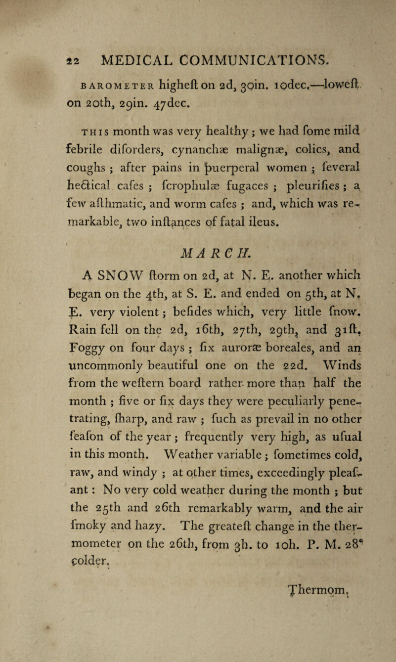 barometer highefton 2d, 3oin. lodec,—lowefl on 20th, 29in. 4ydec. this month was very healthy ; we had fome mild febrile diforders, cynanchae malignae, colics, and coughs ; after pains in puerperal women ; feveral he&ica! cafes ; fcrophulae fugaces ; pleurifies ; a few afthmatic, and worm cafes ; and, which was re¬ markable, two inflances of fatal ileus. MARCH. A SNOW florm on 2d, at N. E. another which began on the 4th, at S. E. and ended on 5th, at N, E. very violent; befides which, very little fnow. Rain fell on the 2d, 16th, 27th, 2C)tfq and 31ft, Foggy on four days; fix auroras boreales, and an uncommonly beautiful one on the 22d. Winds from the weftern board rather- more than half the month ; five or fix days they were peculiarly pene¬ trating, fharp, and raw ; fuch as prevail in no other leafon of the year; frequently very high, as ufual in this month. Weather variable ; fometimes cold, raw, and windy ; at other times, exceedingly pleas¬ ant : No very cold weather during the month ; but the 25th and 26th remarkably warm, and the air fmoky and hazy. The greatefl change in the ther¬ mometer on the 26th, from 3I1. to loh. P. M. 28* voider. * « Xhermom,