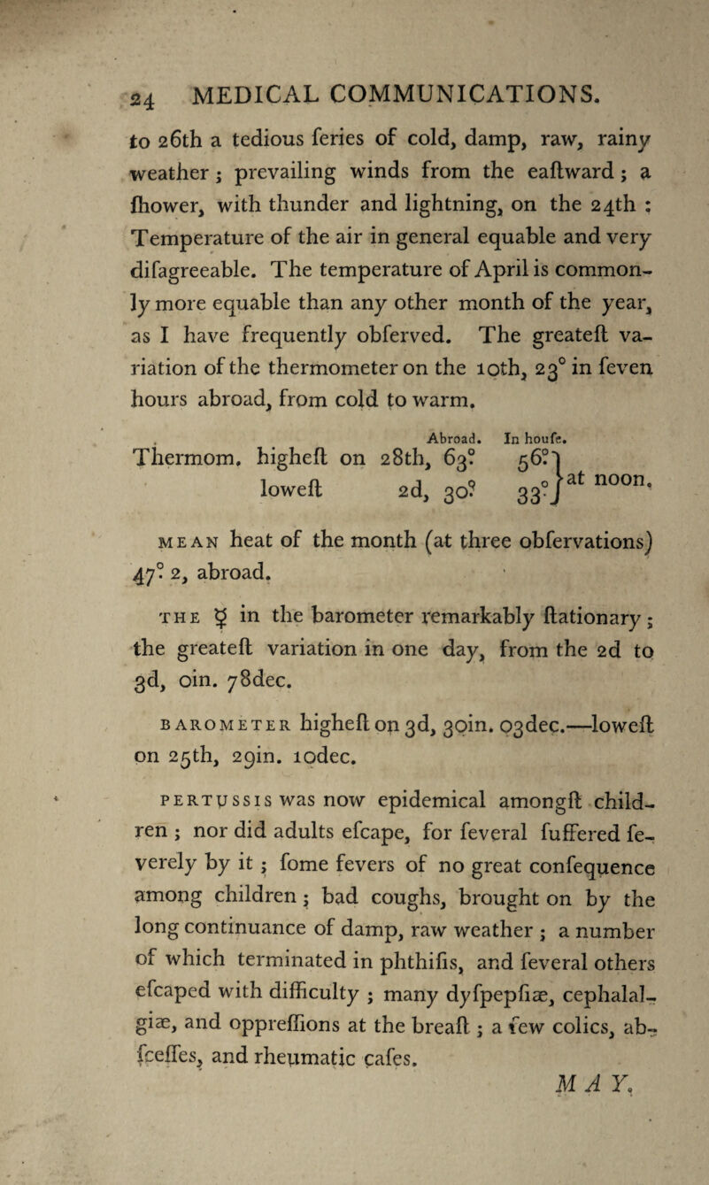 to 26th a tedious feries of cold, damp, raw, rainy weather; prevailing winds from the eaftward; a fhower, with thunder and lightning, on the 24th : Temperature of the air in general equable and very difagreeable. The temperature of April is common¬ ly more equable than any other month of the year, as I have frequently obferved. The greateft va¬ riation of the thermometer on the 10th, 230 in feven hours abroad, from cold to warm. Abroad. Thermom, highefl on 28th, 63? lowed: 2d, 30? In houfe. at noon. mean heat of the month (at three obfervations) 47? 2, abroad. the ^ in the barometer remarkably ftationary; the greateft variation in one day, from the 2d to 3d, oin. 78dec. barometer higheft on 3d, 30m. c>3dec.—loweft on 25th, 29m. lodec. pertussis was now epidemical amongft child¬ ren ; nor did adults efcape, for feveral fuffered fe- verely by it ; fome fevers of no great confequence among children; bad coughs, brought on by the long continuance of damp, raw weather ; a number of which terminated in phthifis, and feveral others efcaped with difficulty ; many dyfpepftae, cephalal¬ gias, and oppreffions at the breaft ; a few colics, ab- fcefles, and rheumatic cafes. M A Y.
