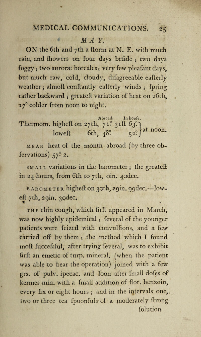 MAY. ON the 6th and 7th a florm at N. E. with much rain, and fhowers on four days behde ; two days foggy; two aurorae boreales; very few pleafant days, but much raw, cold, cloudy, difagreeable eaherly weather; almoh conhantly ealterly winds; fpring rather backward ; greateh variation of heat on 26th, 170 colder from noon to night. Abroad. In houfe. Thermom. high eh on 27th, 71? 31b 63? loweh 6th, 48? 52? >at noon. mean heat of the month abroad (by three ob- 9 fervations) 57? 2. small variations in the barometer; the greateft in 24 hours, from 6th to 7th, oin. 4odec. barometer higheh on 30th, 29m, 99dec.—low- eh 7th, 29m, godec; the chin cough, which firh appeared in March, was now highly epidemical; feveral of the younger patients were feized with convulfions, and a few carried off by them ; the method which I found moh fuccefsful, after trying feveral, was to exhibit firh an emetic of turp. mineral, (when the patient was able to bear the operation) joined with a few grs. of pulv. ipecac, and foon after fmall dofes of kermes min. with a fmall addition of flor. benzoin, every fix or eight hours ; and in the intervals one,, two or three tea fpoonfuls of a moderately hrong folution