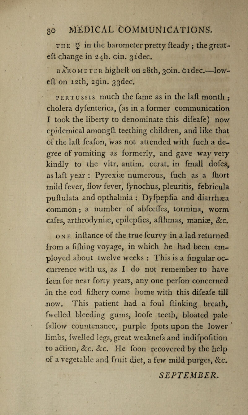 the 5 i*1bhe barometer pretty Heady ; the greats eft change in 24I1. oin. 3idee. barometer higheft on 28th, 30m. Oidec.—low- eft on 12th, 29m. 33ded. pertussis much the fame as in the laft month ; cholera dyfenterica, (as in a former communication I took the liberty to denominate this difeafe) now epidemical amongft teething children, and like that of the laft feafon, was not attended with fuch a de¬ gree of vomiting as formerly, and gave way very kindly to the vitr. antim. cerat. in fmall dofes, as laft year : Pyrexiae numerous, fuch as a lhort mild fever, flow fever, fynochus, pleuritis, febricula puftulata and opthalmia : Dyfpepfia and diarrhasa common ; a number of abfceftes, tormina, worm cafes, arthrodyniae, epilepftes, afthmas, maniac, Sec. one inftance of the true feurvy in a lad returned from a fifhing voyage, in which he had been em¬ ployed about twelve weeks : This is a fingular oc¬ currence with us, as I do not remember to have feen for near forty years, any one perfon concerned in the cod fifhery come home with this difeafe till now. This patient had a foul {linking breath, fwelled bleeding gums, loofe teeth, bloated pale fallow countenance, purple fpots upon the lower limbs, fwelled legs, great weaknefs and indifpofition to aCtion, Sec. Sec. Pie foon recovered by the help of a vegetable and fruit diet, a few mild purges, Sec. SEPTEMBER.