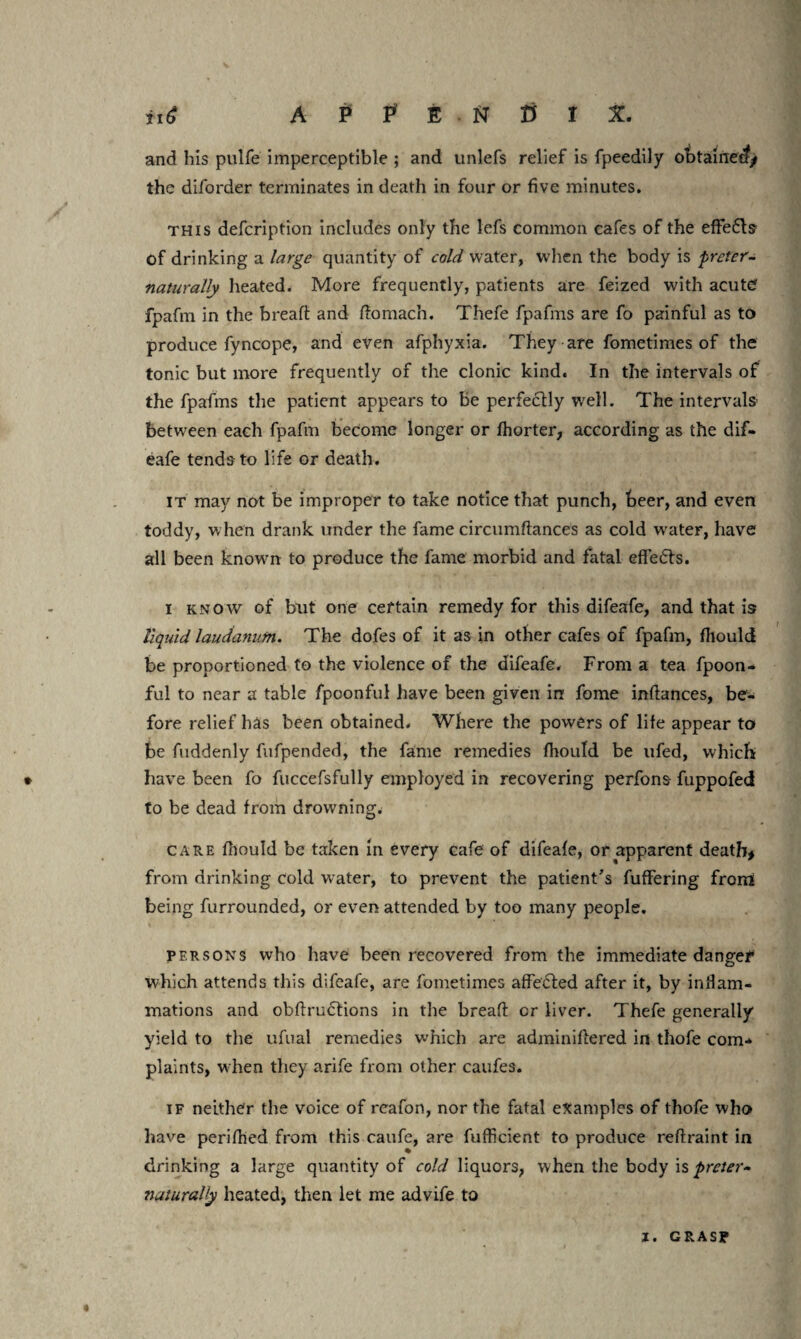 and his pulfe imperceptible ; and unlefs relief is fpeedily obtained/ the diforder terminates in death in four or five minutes. this defeription includes only the lefs common cafes of the effe&s of drinking a large quantity of cold water, when the body is pretcr- naturally heated. More frequently, patients are feized with acute? fpafm in the breaft and ftomach. Thefe fpafms are fo painful as to produce fyncope, and even afphyxia. They are fometimes of the tonic but more frequently of the clonic kind. In the intervals of the fpafms the patient appears to be perfectly well. The intervals’ between each fpafm become longer or fhorter, according as the dif- eafe tends-to life or death. it may not be improper to take notice that punch, beer, and even toddy, when drank under the fame circumftances as cold water, have all been known to produce the fame morbid and fatal effects. i know of but one certain remedy for this difeafe, and that is liquid laudanum. The dofes of it as in other cafes of fpafm, fiiould be proportioned to the violence of the difeafe. From a tea fpoon- ful to near a table fpoonful have been given in fome inftances, be¬ fore relief has been obtained. Where the powers of life appear to be fuddenly fufpended, the fame remedies fhould be ufed, which have been fo fuccefsfully employed in recovering perfons fuppofed to be dead from drowning. care fiiould be taken in every cafe of difeafe, or apparent death* from drinking cold water, to prevent the patient's fuffering from being furrounded, or even attended by too many people. persons who have been recovered from the immediate danger which attends this difeafe, are fometimes affe&ed after it, by inflam¬ mations and obftrudtions in the breaft cr liver. Thefe generally yield to the ufual remedies which are adminiftered in thofe com-* plaints, when they arife from other caufes. if neither the voice of reafon, nor the fatal examples of thofe who have periftted from this caufe, are fufficient to produce reftraint in drinking a large quantity of cold liquors, when the body is preter- naturally heated, then let me advife to I. GRASP