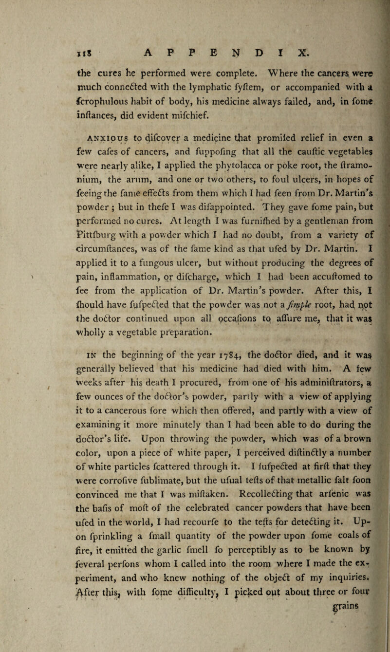 the cures he performed were complete. Where the cancers were much connected with the lymphatic fyffem, or accompanied with a fcrophulous habit of body, his medicine always failed, and, in fome inlfances, did evident mifchief. anxious to difcover a medicine that promiled relief in even a few cafes of cancers, and fuppofing that all the cauftic vegetables were nearly alike, I applied the phytolacca or poke root, the llramo- nium, the arum, and one or two others, to foul ulcers, in hopes of feeing the fame effedls from them which I had feen from Dr. Martin's powder ; but in thefe I was difappointed. They gave feme pain, but performed no cures. At length I was furnifhed by a gentleman from Pittfburg with a powder which I had no doubt, from a variety of circumftances, was of the fame kind as that ufed by Dr. Martin. I applied it to a fungous ulcer, but without producing the degrees of pain, inflammation, or difeharge, which I had been acculfomed to fee from the application of Dr. Martin’s powder. After this, I fhould have fufpedted that the powder was not a fimple root, had, pot the doctor continued upon all pccafions to allure me, that it was wholly a vegetable preparation. in the beginning of the year 1784, the dodtor died, and it was generally believed that his medicine had died with him. A lew weeks after his death I procured, from one of his adminiftrators, a few ounces of the dodlor’s powder, partly with a view of applying it to a cancerous fore which then offered, and partly with a view of examining it more minutely than I had been able to do during the dodtor’s life. Upon throwing the powder, which W'as of a brown color, upon a piece of white paper, I perceived diftindtly a number of white particles fcattered through it. I lufpedted at firft that they were corrofive fublimate, but the ufual tells of that metallic fait foon convinced me that I was millaken. Recolledring that arlenic was the bafis of molt of the celebrated cancer powders that have been ufed in the world, I had recourfe to the teds for detedling it. Up¬ on fprinkling a fmall quantity of the powder upon fome coals of fire, it emitted the garlic fmell fo perceptibly as to be know n by feveral perfons whom I called into the room where I made the ex¬ periment, and who knew nothing of the objedt of my inquiries. After this, with fome difficulty, I picked opt about three or fouy