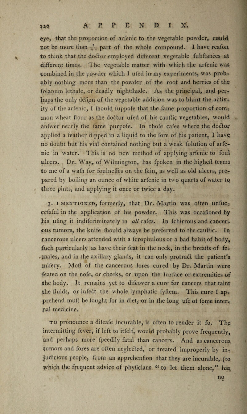 eye, that the proportion of arfenic to the vegetable powder, could not be more than T0 part of the whole compound. I have reafon to think that the doctor employed different vegetable fubftances at different times. The vegetable matter with which the arfenic was combined in the powder which I ufed in- my experiments, was prob¬ ably nothing more titan the powder of the root and berries of the folanum lethale, or deadly nightfitade. As the principal, and per¬ haps the only defign of the vegetable addition was to blunt the activ¬ ity of the arfenic, I fhould fuppofe that the fame proportion of comr mon w’heat flour as the doctor ufed of his cauflic vegetables, would anfwer nearly the fame purpofe. In thofe cafes where the dodtor applied a feather dipped in a liquid to the fore of his patient, I have no doubt but his vial contained nothing but a weak folution of arfe¬ nic in water. This is no new method of applying arfenic to foul ulcers. Dr. Way, of Wilmington, lias fpcken in the higheft terms to me of a wafh for foulneffes on the fkin, as well as old ulcers, pre¬ pared by boiling an ounce of white arfenic in two quarts of water to three pints, and applying it once or twice a day. 3. 1 mentioned, formerly, that Dr. Martin was often unfuc? cefsful in the application of his powder. This was occafioned by his ufing it indifcriminately in all cafes. In fchirrous and cancer¬ ous tumors, the knife fliould always be preferred to the cauflic. In cancerous ulcers attended with a fcrophulous or a bad habit of body, fuch particularly as have their feat in the neck, in the breads of fe- ,males, and in the axillary glands, it can only protrad the patient's mifery. Moft of the cancerous fores cured by Dr. Martin were feated on the nofe, or cheeks, or upon the furface or extremities of the body. It remains yet to difcover a cure for cancers that taint the fluids, or infect the whole lymphatic fyflem. This cure I ap¬ prehend mufl be fought for in diet, or in the long ufe of fome inter¬ nal medicine. to pronounce a difeafe incurable, is often to render it fo. The intermitting fever, if left to itfelf, would probably prove frequently, and perhaps more fpeedily fatal than cancers. And as cancerous tumors and fores are often neglected, or treated improperly by in¬ judicious people, from an apprehenfion that they are incurable, (to 'Vvhifh the frequent advice of phyficians “ to let them alone,” has no