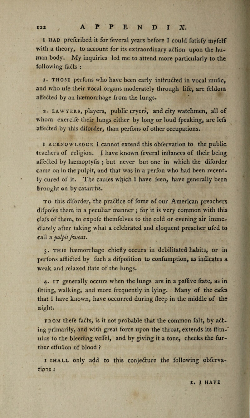 iz2 , APPENDIX. i had prefcribed it for feveral years before I could fatisfy myfelf with a theory, to account for its extraordinary adfion upon the hu¬ man body. My inquiries led me to attend more particularly to the following fadts : i. those perfons who have been early inftrudted in vocal mufic, and who ufe their vocal organs moderately through life, are feldom aft'edled by an haemorrhage from the lungs* , 2. lawyers, players, public cryers, and city watchmen, all of whom exercife their lungs either by long or loud fpeaking, are lefs affected by this diforder, than perfons of other occupations. 1 acknowledge I cannot extend this obfervation to the public teachers of religion. I have known feveral inflances of their being affected by haemoptyfis ; but never but one in which the diforder came on in the pulpit, and that was in a perfon who had been recent¬ ly cured of it. The caufes which I have leen, have generally been brought on by catarrhs. to this diforder, the pradtice of fome of our American preachers difpofes them in a peculiar manner; for it is very common with this clafs of them, to expofe themfelves to the cold or evening air imme¬ diately after taking what a celebrated and eloquent preacher ufed to call a pulpitfweat. 3. this haemorrhage chiefly occurs in debilitated habits, or in perfons afflicted by fuch a difpofition to confumption, as indicates a weak and relaxed Hate of the lungs. 4. it generally occurs when the lungs are in a paflive ftate, as in fitting, walking, and more frequently in lying. Many of the cafes that I have known, have occurred during fleep in the middle of the night. from thefe faffs, is it not probable that the common fait, by add¬ ing primarily, and with great force upon the throat, extends its ftim-* ulus to the bleeding velfel, and by giving it a tone, checks the fur¬ ther effuhon of blood ? 1 shall only add to this conjedfure the following obferva- tions : l. \ HAVE