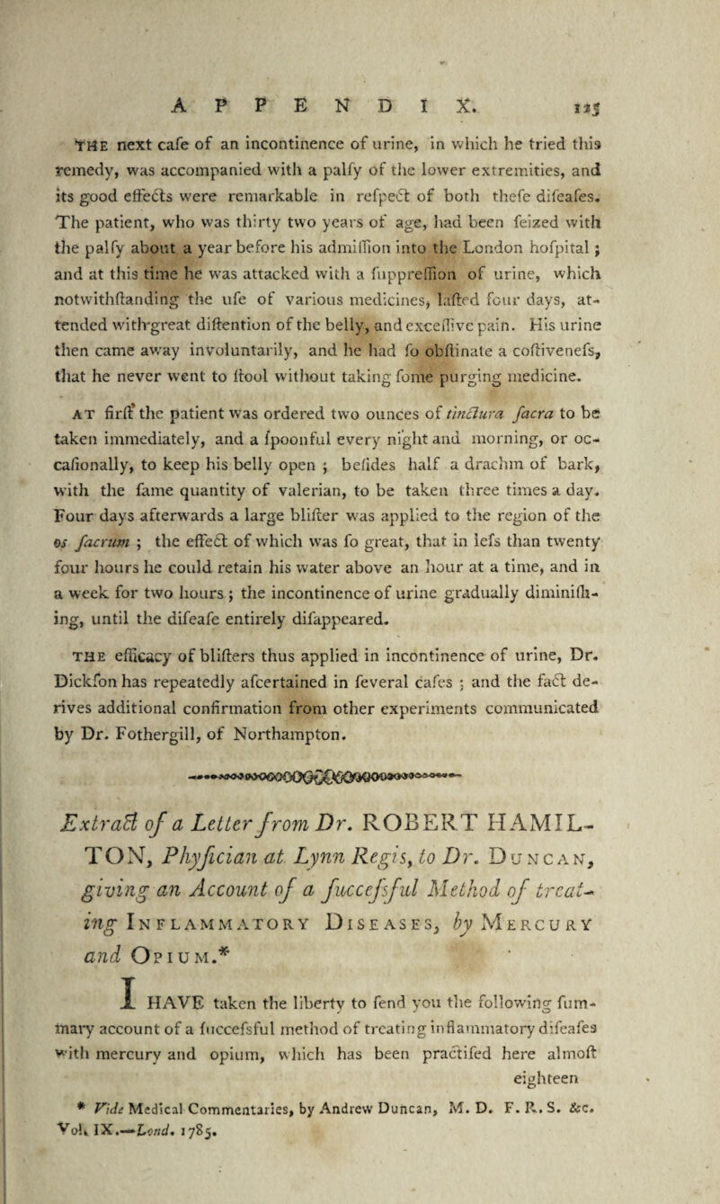 APPENDIX. 3*s YHE next cafe of an incontinence of urine, in which he tried this remedy, was accompanied with a palfy of the lower extremities, and its good effects were remarkable in refpe<5t of both thefe difeafes. The patient, who was thirty two years of age, had been feized with the palfy about a year before his admillion into the London hofpital; and at this time he was attacked with a fuppreffion of urine, which notwithftanding the ufe of various medicines, Lifted four days, at¬ tended witlvgreat diftention of the belly, and exceflive pain. Kis urine then came awray involuntarily, and he had fo obftinale a coftivenefs, that he never went to ftool without taking feme purging medicine. at firft* the patient was ordered two ounces of tmclura facra to be taken immediately, and a fpoonful every night and morning, or oc- cafionally, to keep his belly open ; betides half a drachm of bark, with the fame quantity of valerian, to be taken three times a day. Four days afterwards a large blifter was applied to the region of the os facrum ; the effe£t of which was fo great, that in iefs than twenty four hours he could retain his water above an hour at a time, and in a week for two hours ; the incontinence of urine gradually diminifh- ing, until the difeafe entirely difappeared. the efficacy of blifters thus applied in incontinence of urine, Dr. Dickfon has repeatedly afeertained in feveral cafes ; and the fa£t de¬ rives additional confirmation from other experiments communicated by Dr. Fothergill, of Northampton. Extract of a Letter from Dr, ROBERT HAMIL¬ TON, Phyfician at Lynn Regis, to Dr. Duncan, giving an Account of a fuccefsful Method of treat- Inflammatory Diseases, Mercury and Opium.* I HAVE taken the liberty to fend you the following fum- mary account of a fuccefsful method of treating inflammatory difeafes with mercury and opium, which has been practifed here almoft eighteen * Vide Medical Commentaries, by Andrew Duncan, M. D. F.R.S. &c. VoU IX.—Lond. 1785.
