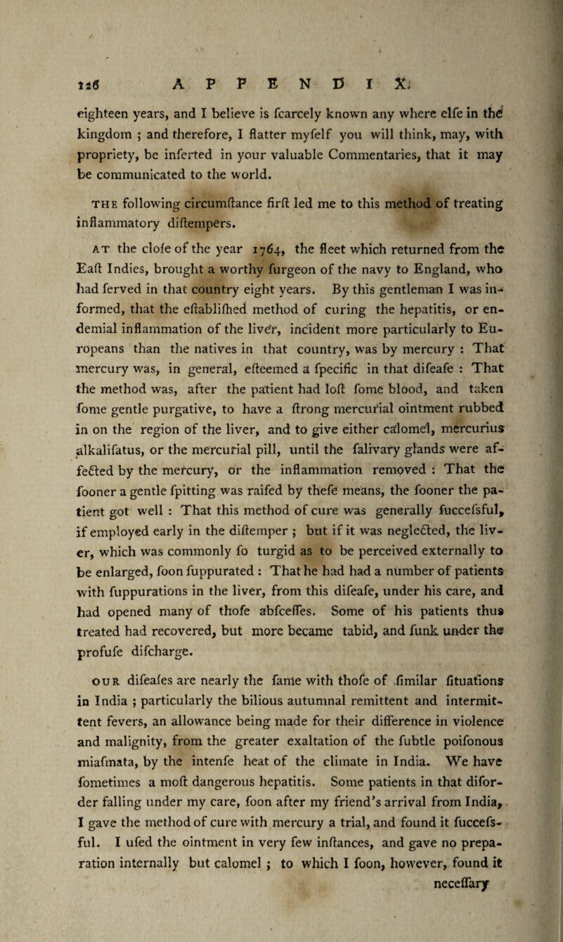 eighteen years, and I believe is fcarcely known any where elfe in the kingdom ; and therefore, I Ratter myfelf you will think, may, with propriety, be inferted in your valuable Commentaries, that it may be communicated to the world. the following circumftance firfl led me to this method of treating inflammatory diftempers. at the dole of the year 1764, the fleet which returned from the Eaft Indies, brought a worthy furgeon of the navy to England, w'ho had ferved in that country eight years. By this gentleman I was in¬ formed, that the eftablifhed method of curing the hepatitis, or en- demial inflammation of the livCr, incident more particularly to Eu¬ ropeans than the natives in that country, was by mercury : That mercury was, in general, efteemed a fpecific in that difeafe : That the method was, after the patient had loft fome blood, and taken fome gentle purgative, to have a ftrong mercurial ointment rubbed in on the region of the liver, and to give either calomel, mercurius alkalifatus, or the mercurial pill, until the falivary glands w'ere af¬ fected by the mercury, or the inflammation removed : That the fooner a gentle fpitting was raifed by thefe means, the fooner the pa¬ tient got well : That this method of cure was generally fuccefsful, if employed early in the diftemper ; but if it was negleCted, the liv¬ er, which was commonly fo turgid as to be perceived externally to be enlarged, foon fuppurated : That he had had a number of patients with fuppurations in the liver, from this difeafe, under his care, and had opened many of thofe abfceffes. Some of his patients thus treated had recovered, but more became tabid, and funk under the profufe difcharge. our difeafes are nearly the fame with thofe of fimilar fituations in India ; particularly the bilious autumnal remittent and intermit¬ tent fevers, an allowance being made for their difference in violence and malignity, from the greater exaltation of the fubtle poifonous miafmata, by the intenfe heat of the climate in India. We have fometimes a moft dangerous hepatitis. Some patients in that difor- der falling under my care, foon after my friend’s arrival from India, I gave the method of cure with mercury a trial, and found it fuccefs- ful. I ufed the ointment in very few inftances, and gave no prepa¬ ration internally but calomel ; to which I foon, however, found it neceffary