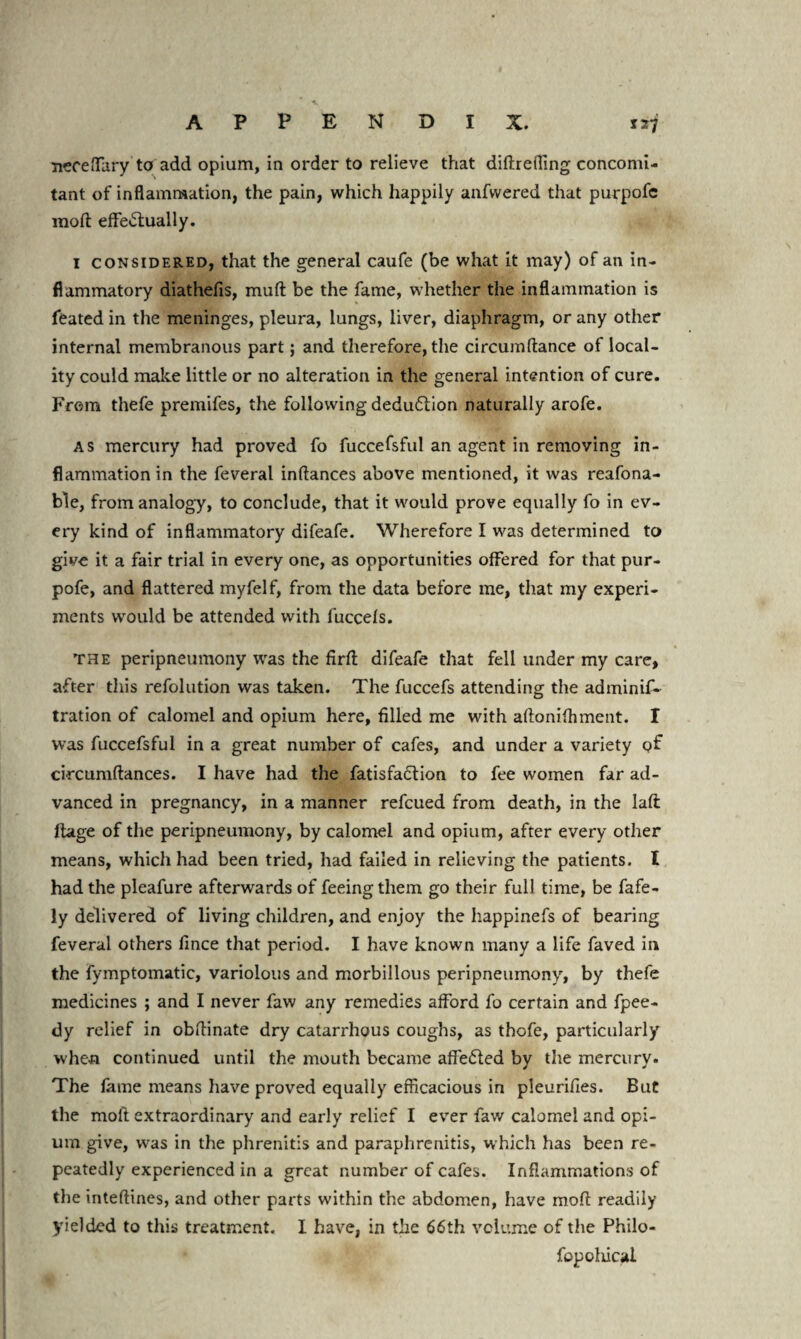 tr7 A P P E N D I X. neceffary to add opium, in order to relieve that diftreffing concomi¬ tant of inflammation, the pain, which happily anfwered that purpofc moft effectually. I considered, that the general caufe (be what it may) of an in¬ flammatory diathefis, muft be the fame, whether the inflammation is feated in the meninges, pleura, lungs, liver, diaphragm, or any other internal membranous part; and therefore, the circumftance of local¬ ity could make little or no alteration in the general intention of cure. Fr<7m thefe premifes, the following deduction naturally arofe. as mercury had proved fo fuccefsful an agent in removing in¬ flammation in the feveral inflances above mentioned, it was reafona- ble, from analogy, to conclude, that it would prove equally fo in ev¬ ery kind of inflammatory difeafe. Wherefore I was determined to give it a fair trial in every one, as opportunities offered for that pur- pofe, and flattered myfelf, from the data before me, that my experi¬ ments would be attended with fuccefs. the peripneumony was the firft difeafe that fell under my care, after this refolution was taken. The fuccefs attending the adminif- tration of calomel and opium here, filled me with aftonifhment. I was fuccefsful in a great number of cafes, and under a variety of circumftances. I have had the fatisfaffion to fee women far ad¬ vanced in pregnancy, in a manner refcued from death, in the laft ftage of the peripneumony, by calomel and opium, after every other means, which had been tried, had failed in relieving the patients. I had the pleafure afterwards of feeing them go their full time, be fafe- ly delivered of living children, and enjoy the happinefs of bearing feveral others fince that period. I have known many a life faved in the fymptomatic, variolous and morbillous peripneumony, by thefe medicines ; and I never faw any remedies afford fo certain and fpee- dy relief in obftinate dry catarrhous coughs, as thofe, particularly when continued until the mouth became affeCled by the mercury. The fame means have proved equally efficacious in pleurifies. But the moft extraordinary and early relief I ever faw calomel and opi¬ um give, was in the phrenitis and paraphrenitis, which has been re¬ peatedly experienced in a great number of cafes. Inflammations of the inteftines, and other parts within the abdomen, have moft readily yielded to this treatment. I have, in the 66th volume of the Philo- fopoliical