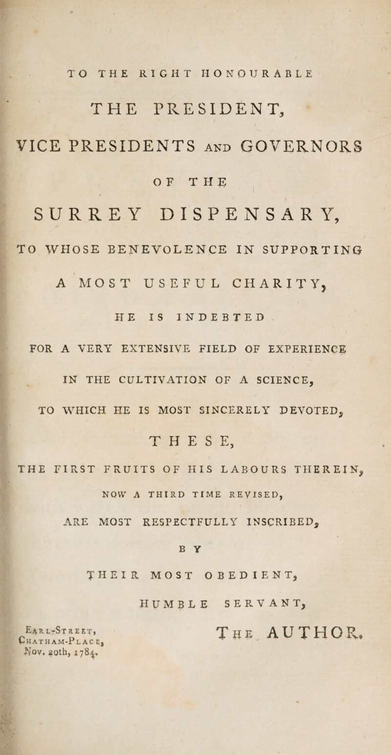 TO THE RIGHT HONOURABLE THE PRESIDENT, VICE PRESIDENTS and GOVERNORS OF THE i SURREY DISPENSARY, TO WHOSE BENEVOLENCE IN SUPPORTING A MOST USEFUL CHARITY, HE IS INDEBTED FOR A VERY EXTENSIVE FIELD OF EXPERIENCE IN THE CULTIVATION OF A SCIENCE, TO WHICH HE IS MOST SINCERELY DEVOTED*, THESE, THE FIRST FRUITS OF HIS LABOURS THEREIN, NOW A THIRD TIME REVISED, ARE MOST RESPECTFULLY INSCRIBED, B Y THEIR MOST OBEDIENT, HUMBLE SERVANT, Earl-Street, Chath am-Pl ac c, Nov. 20th, 178^. The AUTHOR