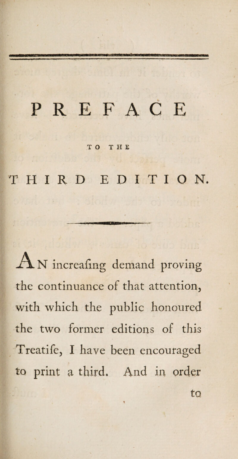 PREFACE TO THE THIRD EDITION. A N increahng demand proving the continuance of that attention, with which the public honoured the two former editions of this Treatife, I have been encouraged to print a third. And in order t to