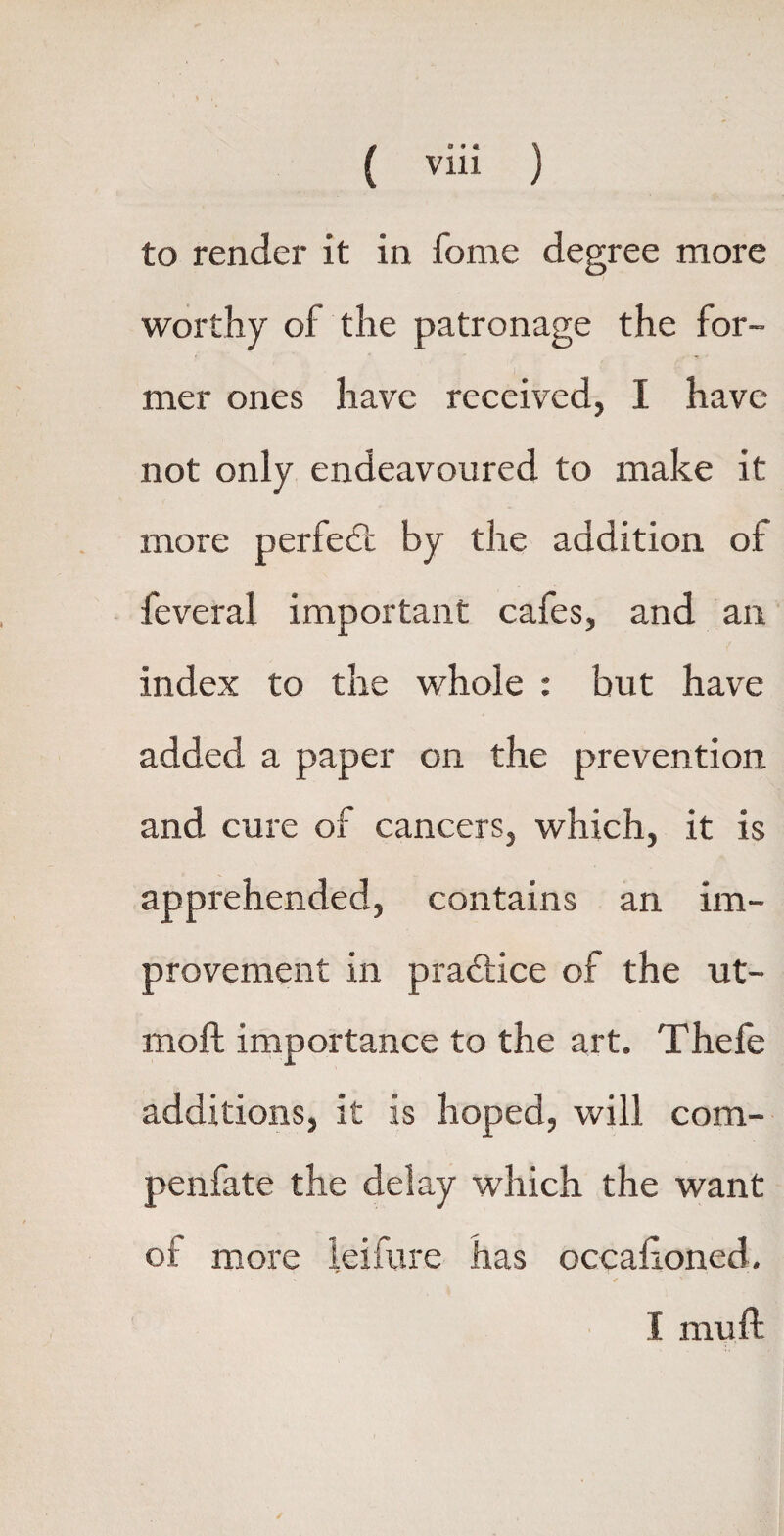 to render it in fome degree more worthy of the patronage the for¬ mer ones have received, I have not only endeavoured to make it more perfedi by the addition of feveral important cafes, and an index to the whole : but have added a paper on the prevention and cure of cancers, which, it is apprehended, contains an im¬ provement in practice of the ut- moft importance to the art. Thefe additions, it is hoped, will com- penfate the delay which the want of more leifure has occafioned. I mu ft