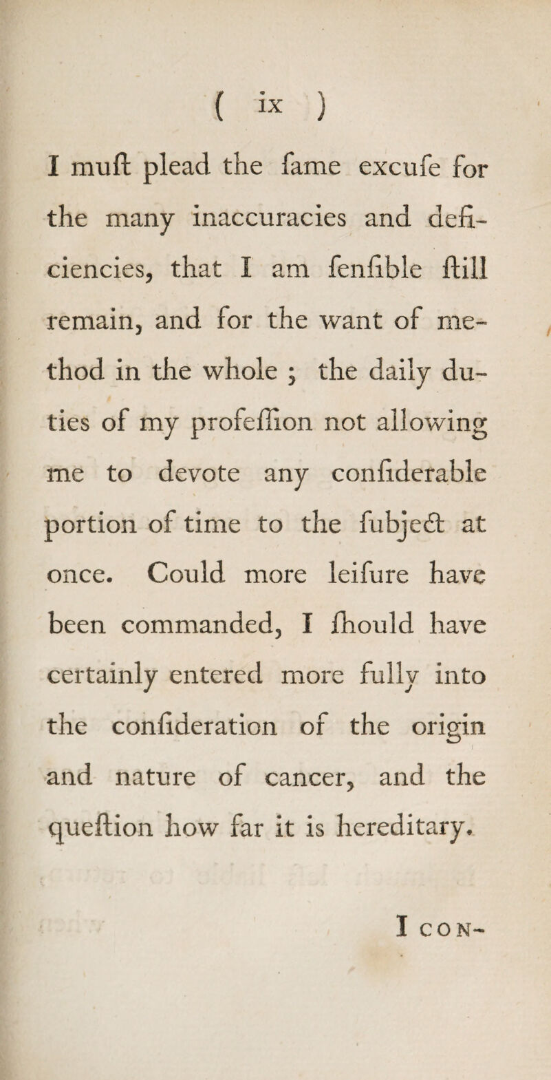 ( « ) I mu ft plead the fame excufe for the many inaccuracies and defi¬ ciencies, that I am fenfible ftill remain, and for the want of me¬ thod in the whole ; the daily du¬ ties of my profeflxon not allowing me to devote any confiderable portion of time to the fubjebt at once. Could more leifure have been commanded, I fhould have certainly entered more fully into the confideration of the origin and nature of cancer, and the queftion how far it is hereditary. I CON-