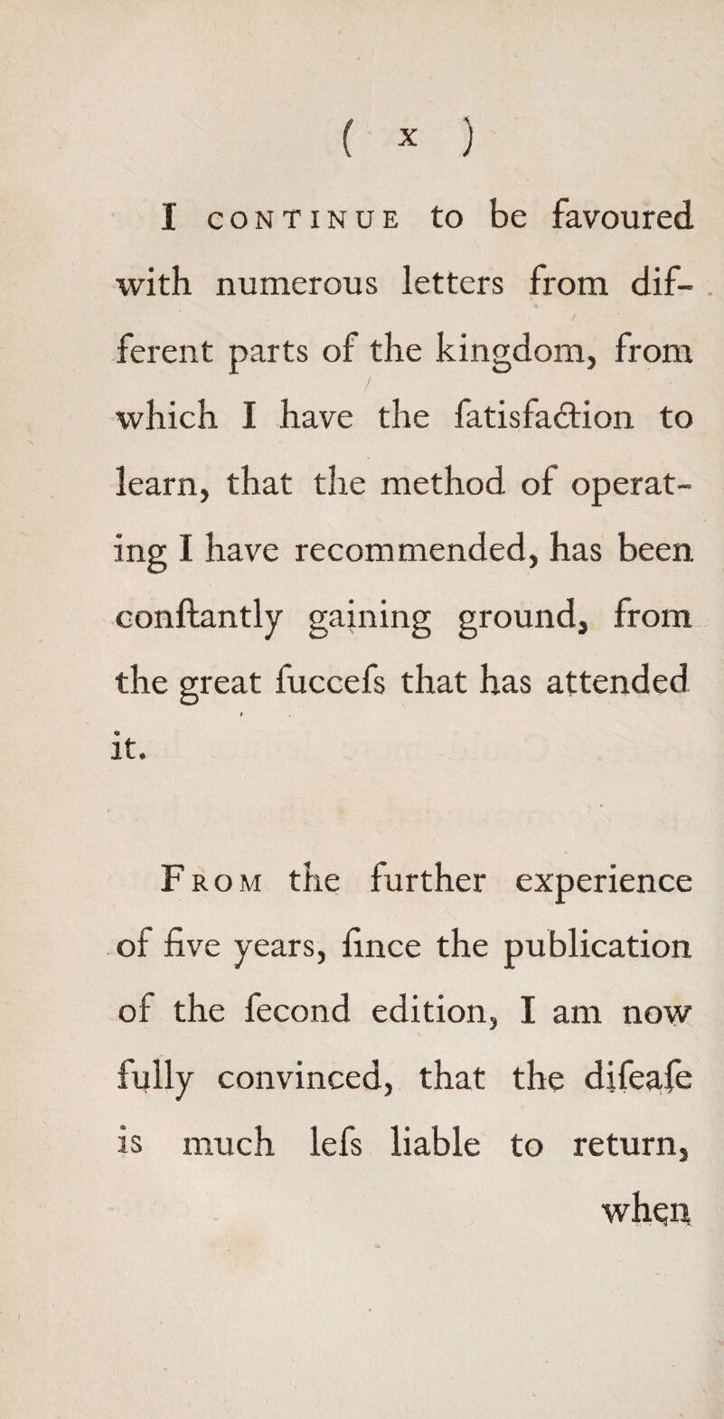 I continue to be favoured with numerous letters from dif¬ ferent parts of the kingdom, from which I have the fatisfadtion to learn, that the method of operat¬ ing I have recommended, has been conftantly gaining ground, from the great fuccefs that has attended it. From the further experience of five years, fince the publication of the fecond edition, I am now fully convinced, that the difeafie is much lefs liable to return, whqn