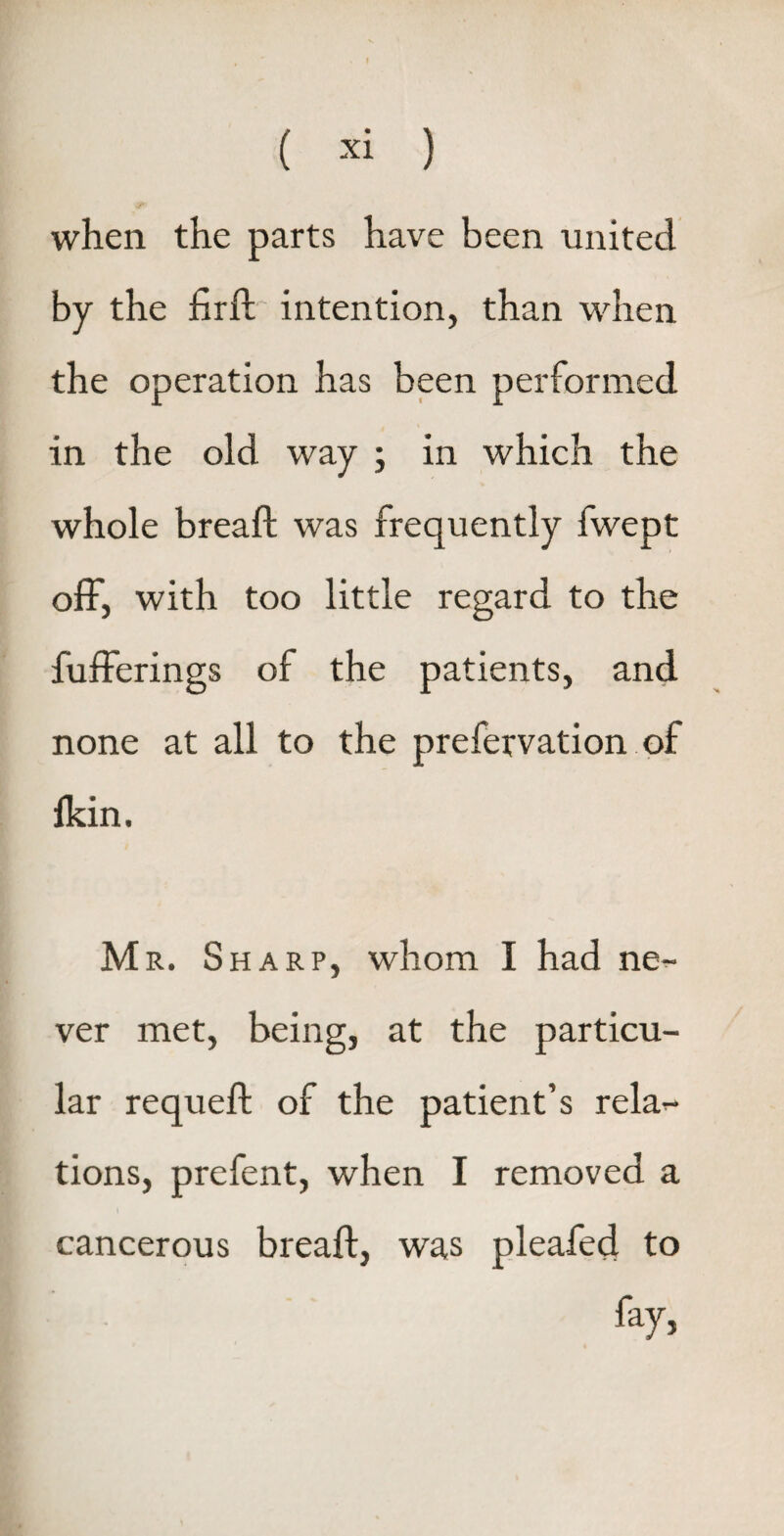 when the parts have been united by the firft intention, than when the operation has been performed in the old way ; in which the whole bread: was frequently fwept off, with too little regard to the bufferings of the patients, and none at all to the prefervation of fkin. M r. Sharp, whom I had ne¬ ver met, being, at the particu¬ lar requeft of the patient’s rela^- tions, prefent, when I removed a cancerous bread:, was pleafed to fay,