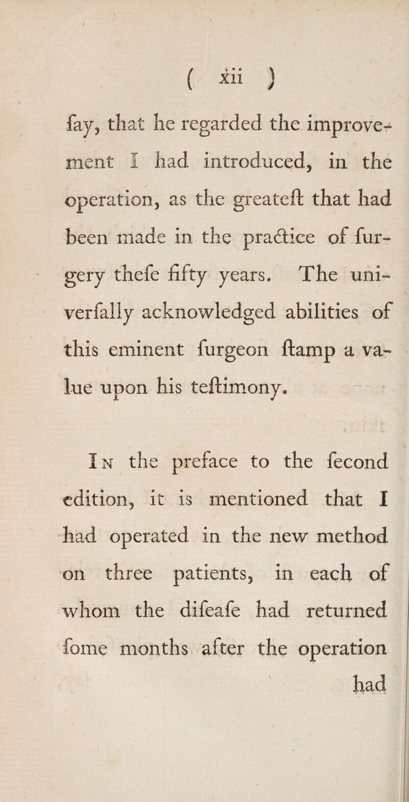 ( iii } fay, that he regarded the improve¬ ment I had introduced, in the operation, as the greateft that had been made in the practice of fur- gery thefe fifty years. The uni- verfally acknowledged abilities of this eminent furgeon ftamp a va- ( lue upon his teftimony. I n the preface to the fecond edition, it is mentioned that I had operated in the new method \ on three patients, in each of whom the difeafe had returned fome months after the operation had