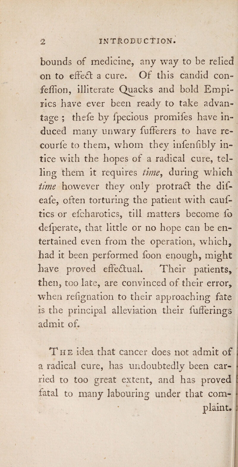 bounds of medicine, any way to be relied on to effeft a cure. Of this candid con- fefiion, illiterate Quacks and bold Empi¬ rics have ever been ready to take advan¬ tage ; thefe by fpecious promifes have in¬ duced many unwary fufferers to have re- courfe to them, whom they infen fibly in- tice with the hopes of a radical cure, tel¬ ling them it requires time, during which time however they only prot raft the dif- eafe, often torturing the patient with caul- tics or efcharotics, till matters become fo delperate, that little or no hope can be en¬ tertained even from the operation, which, had it been performed foon enough, might have proved effectual. Their patients, then, too late, are convinced of their error, when refignation to their approaching fate is the principal alleviation their fufferings admit of The idea that cancer does not admit of a radical cure, has undoubtedly been car¬ ried to too great extent, and has proved fatal to many labouring under that com-