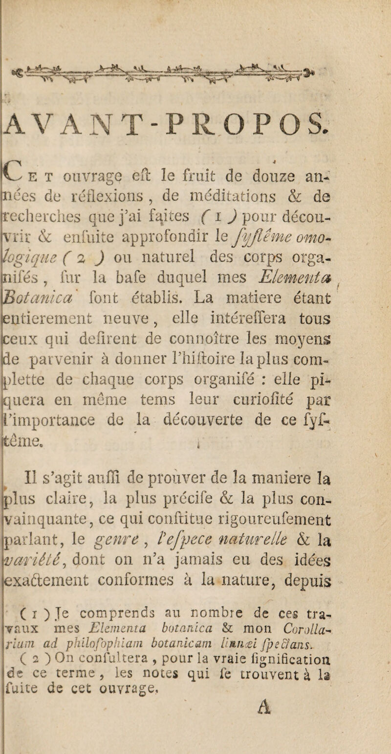 -JbSfcr^ -]rr .-■ vS'^r-iT ^- AVANT-PROPOS. Ce t ouvrage eft le fruit de douze an¬ nées de réflexions , de méditations & de recherches que j’ai faites ( i ) pour décou¬ vrir & enfuite approfondir le JyJlême omo~ logique (2 J ou naturel des corps orga¬ nisés , fur la bafe duquel mes Elémenta> Eotanica font établis. La matière étant entièrement neuve, elle intéreffera tous peux qui défirent de connoître les moyens Ide parvenir à donner Fhiftoire lapins com- jplette de chaque corps organifé : elle pi¬ quera en même tems leur curiofité par l’importance de la découverte de ce fyf- tême. 4 Il s’agit auffî de prouver de la maniéré la plus claire, la plus précife & la plus con¬ vainquante, ce qui conftitue rigoureufement parlant, le genre, l'efyece naturelle & la variété, dont on n’a jamais eu des idées exactement conformes à la nature, depuis ( i ) Je comprends au nombre de ces tra¬ vaux mes Elementa botanica & mon Corolla- ri uni ad philofophiani botanicam limuei fpec/ans. ( 2 ) On confultera , pour ia vraie bonification de ce terme , les notes qui fe trouvent à la fuite de cet ouvrage, A