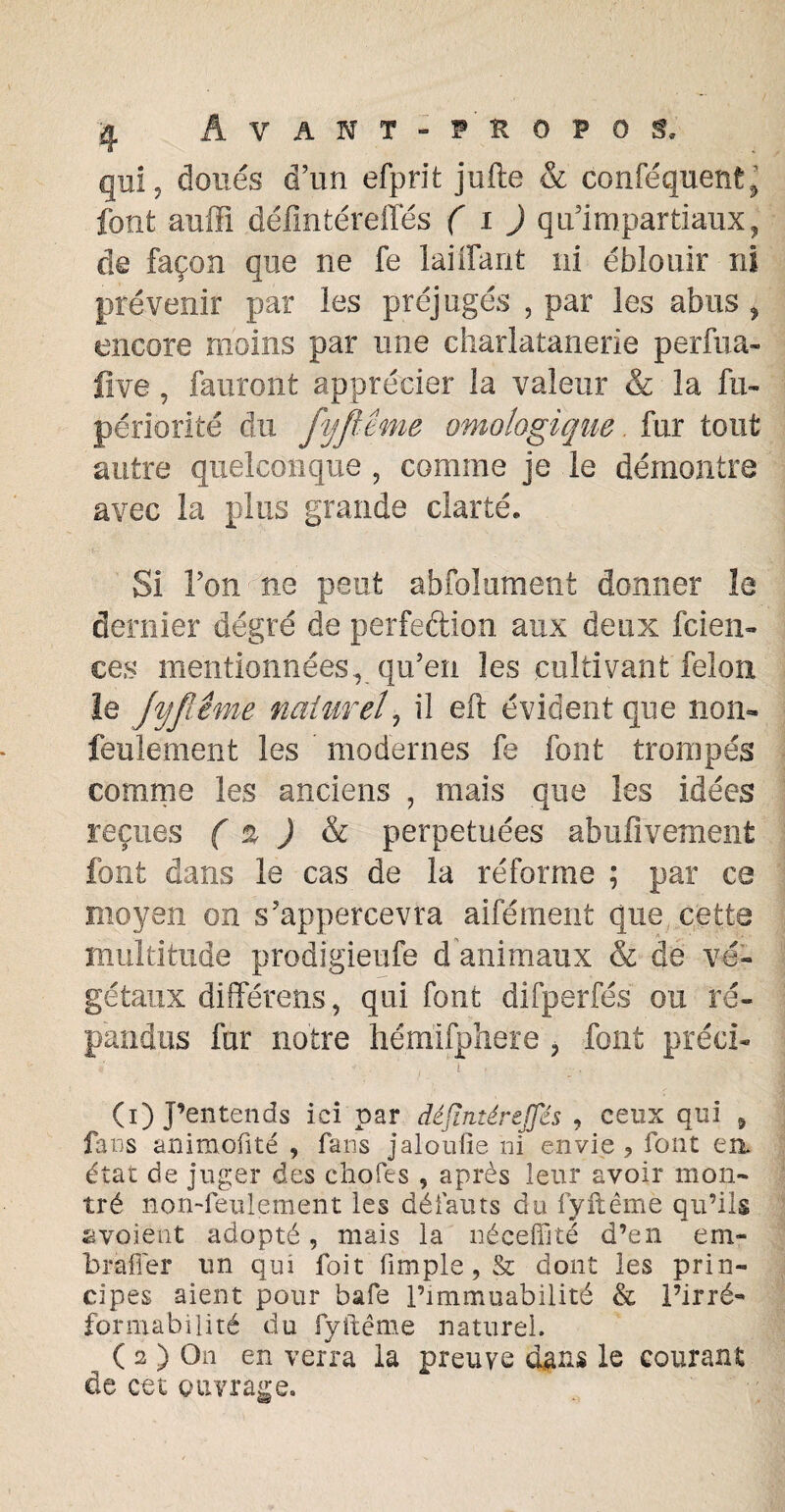 qui, doués d’un efprit jufte & conféquent^ font auffi défintéreffés ( i ) qu’impartiaux, de façon que ne fe laiffant ni éblouir ni prévenir par les préjugés , par les abus ? encore moins par une charlatanerie perfua- five, fauront apprécier la valeur & la fu- périorité du fyfltme ontologique. fur tout autre quelconque , comme je le démontre avec la plus grande clarté. Si l’on ne peut abfolument donner le dernier degré de perfection aux deux feien- ces mentionnées, qu’en les cultivant félon le jyfiême naturel, il eft évident que nom feulement les modernes fe font trompés comme les anciens , mais que les idées reçues ( 2 ) & perpétuées abufivement font dans le cas de la réforme ; par ca moyen on s’appercevra aifément que cette multitude prodigieufe d animaux & de vé¬ gétaux différons, qui font difperfés ou ré¬ pandus fur notre hémifphere > font préci- * *■ • t 1 1 r * (1) j’entends ici par défintéreffés , ceux qui 5 fins animofité , fans jaloufie ni envie ? font en état de juger des choies , après leur avoir mon¬ tré non-feulement les défauts du fyftême qu’ils «voient adopté, mais la néceffité d’en em- brafier un qui foit fimple, & dont les prin¬ cipes aient pour bafe l’immuabilité & l’irré¬ for ma bili té du fyftême naturel. ( 2 ) On en verra la preuve dans le courant de cet ouvrage.