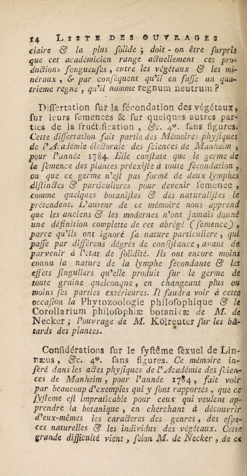 claire & la plus folide ; doit - on être furprh que cet académicien range actuellement ces pro- durions fongueufes , entre les végétaux & les mi¬ néraux , & par conféquent qu'il en faffe un qua¬ trième régné , qu'il nomme regniun neutrum P Diflertation für la fécondation des végétaux* fur leurs femences & fur quelques autres par¬ ties de la fructification , &c. 4. fans figures. Cette differtaiion fait partie des Mémoire s phyfiques de V Académie électorale ' des fciences de Manheim 5 pour P année 1784. Elle conftate que h germe de la femence des plantes préexijle à toute fécondation > ou que ce germe n'eji pas formé de deux lymphes -diftinétes & particulières pour devenir fera en ce , comme quelques botanijlss & des natiiralijtes le prétendante L'auteur de ce mémoire nous apprend que les anciens & les modernes n'ont jamais donné une définition compktte de cet abrégé (femence) , parce qu'ils ont ignoré fa nature particulière, qui pajfe par diÿ'érens degrés de confîjtance 9 avant de parvenir à P état de folidité. Ils ont encore moins connu la nature de la lymphe fécondante & les effets fînguliers qu'elle produit fur le germe de toute graine quelconque 9 en changeant phis ou moins fies parties extérieures. Il faudra voir à cetta cccafion la Phytozoologie philôfophique & le Corollarium philofophiæ botanicæ de M. de Necker ; l'ouvrage de M. Kolreuter furies bâ¬ tards des plantes« Confidérations fur le fyflême féxuel de Lin- Tsæus, &c. 4*. fans figures. Ce mémoire in¬ féré dans les aides phyfiques de V Académie des fcien¬ ces de Manheim , pour Vannée 1784 , fait voir par beaucoup d'exemples qui y fon.t rapportés , que ce fyfteme eft impraticable pour ceux qui veulent ap¬ prendre la botanique , en cherchant à découvrir d'eux-mêmes les carafîeres des genres ? des efpe- ces naturelles 5? les individus des végétaux. Cette grande difficulté vient > félon M, de Necker 9 de ce