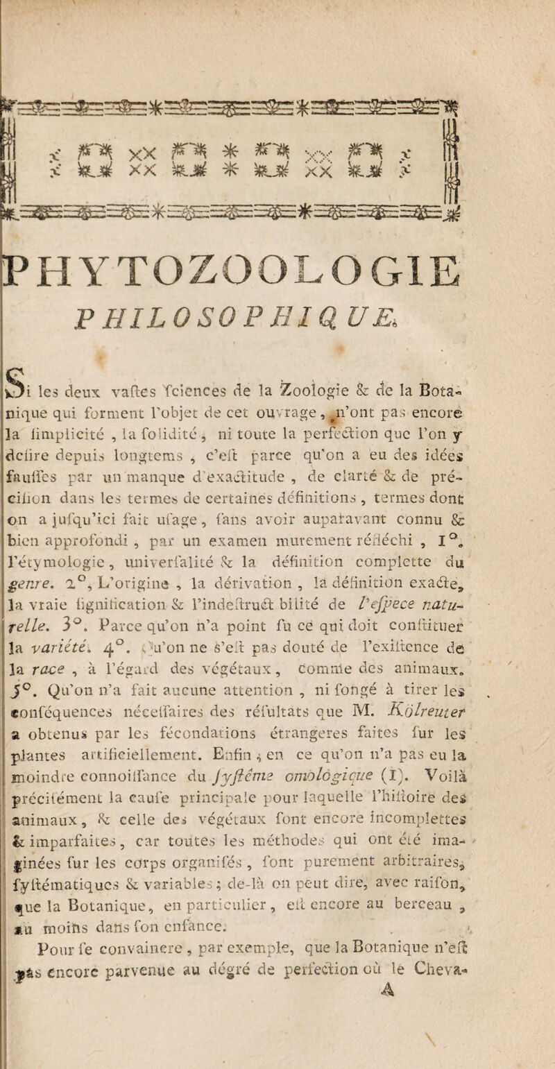 < finn xx * «F yv F^ v- 1 s' k._k xx kjf * kjrf xx k.F x jU PHYTOZOOLOGIE PHILOSOPB10 UE. Si les deux vaftes Tciences de la Zoologie & de la Bota¬ nique qui forment l’objet de cet ouvrage, n’ont pas encore la limplicité , la folidité , ni toute la perfection que l’on y dciire depuis longtems , c’eft parce qu’on a eu des idées faulles par un manque d’exactitude , de clarté & de pré* cilion dans les termes de certaines définitions , termes dont on ajufqu’ici fait ufage, fans avoir auparavant connu & bien approfondi , par un examen mûrement réfléchi , I°„ l’étymologie, univerfalité & la définition complette du genre. 2°, L’origine , la dérivation, la définition exaéte, la vraie lignification & l’indefiruct bilité de l'efÿece natu- Irelie. 3°. Parce qu’on n’a point fu ce qui doit conltituer la variété. 40. Qu’on ne s’elt pas douté de l’exiitence de la race , à l’égard des végétaux, Comme des animaux» J°. Qu’on n’a fait aucune attention , ni fongé à tirer les «onféquences nécelfaires des résultats que M. Kôlreuter a obtenus par les fécondations étrangères faites fur les plantes artificiellement. Enfin en ce qu’on 11’a pas eu la moindre connoilfance du Jyjlcrtie emologique (I). Voilà précitément la caufe principale pour laquelle l’hiitoire des animaux, h celle des végétaux font encore incompîettes & imparfaites, car toutes les méthodes qui ont été ima¬ ginées fur les corps organifés , font purement arbitraires, fyftématiqucs &. variables; de-là on peut dire, avec rai fon, •[ue la Botanique, en particulier , eii encore au berceau, mu moins dans Ion enfance. . Pour fe convaincre , par exemple, que la Botanique n’elî •»âs encore parvenue au degré de perfection ctà le Cheva- A