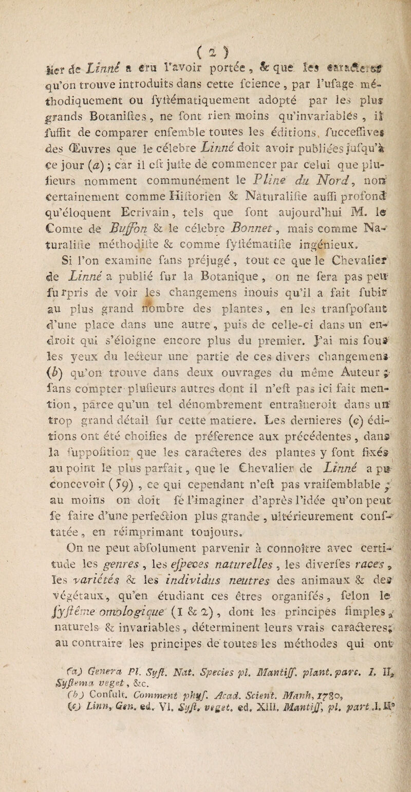 lier de Linné a cru ravoir portée, & que les tatafterear qu’on trouve introduits dans cette fcience , par i’ufage mé¬ thodiquement ou fyftématiquement adopté par les plus grands Botaniftes, ne font rien moins qu’invariables , iî fuffit de comparer enfemble toutes les éditions, fucceffive» des Œuvres que le célébré Linné doit avoir publiées Jufqu’k çe jour [a) ; car il cft jufte de commencer par celui que plu¬ sieurs nomment communément le Pline du Nord, non certainement comme Kiftorien & Naturalise auffi profond qu’éloquent Ecrivain, tels que font aujourd’hui M. le Comte de Bujfbn & le célébré Bonnet, mais comme Na¬ turalise méthodiite & comme fÿftématifte ingénieux. Si l’on examine fans préjugé, tout ce que le Chevalier de Linné a publié fur la Botanique, on ne fera pas peiï furpris de voir les changemens inouïs qu’il a fait fubir au plus grand nombre des plantes, en les tranfpofaufc d’une place dans une autre, puis de celle-ci dans un en¬ droit qui s’éloigne encore plus du premier. J’ai mis fout les yeux du leéteur une partie de ces divers changemens <*) qu’on- trouve dans deux ouvrages du meme Auteur ; fans compter pluüeurs autres dont il n’eft pas ici fait men¬ tion , parce qu’un tel dénombrement entraîneroit dans utï trop grand détail fur cette matière. Les dernieres (e) édi¬ tions ont été choifies de préférence aux précédentes, dans la fuppofitiom que les caractères des plantes y font fixés au point le plus parfait, que le Chevalier de Linné a pu concevoir (5^) , ce qui cependant n’eft pas vraifemblable ° au moins on doit fé l’imaginer d’après l’idée qu’011 peut fe faire d’une perfection plus grande , ultérieurement eonf- tatée, en réimprimant toujours. On ne peut abfolument parvenir à connoître avec certi¬ tude les genres , les efpeces naturelles , les diverfes races, les variétés & les individus neutres des animaux & des végétaux, qu’en étudiant ces êtres organifés, félon le fyfiême ontologique (l & 2) , dont les principes Amples * naturels & invariables, déterminent leurs vrais caractères; au contraire les principes dé toutes les méthodes qui ont fa) Généra, PI. S y fl. Nat. Species pl. Mantijf. plant, parc. 1. IL, Syfirmei veget, &c. (b) Confult. Comment phÿf. Acad. Scient. Mank, 1?%o,