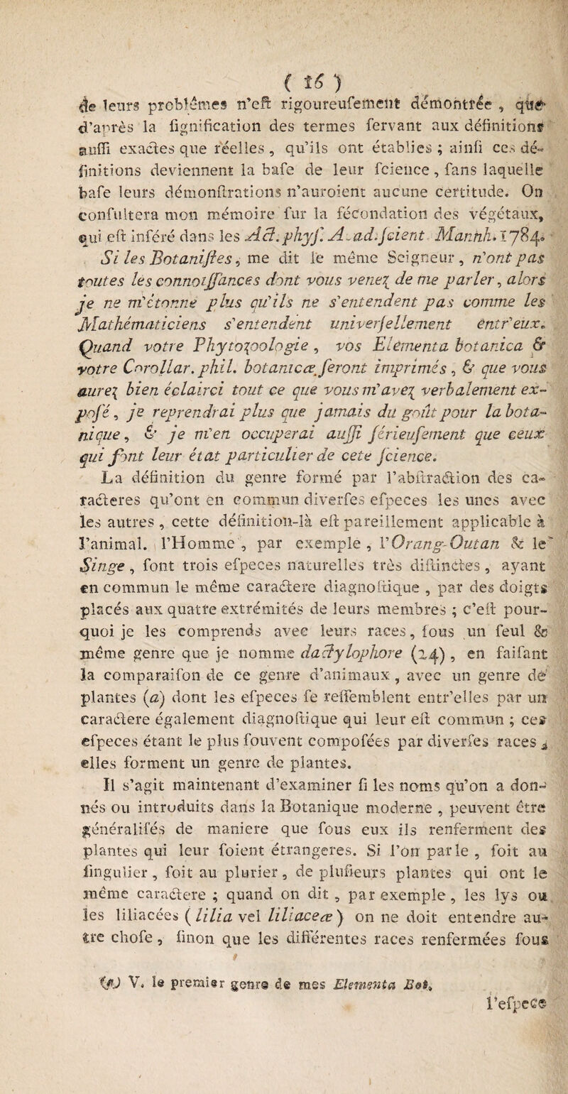 èe leurs problèmes n’efi: rigoureufement démontrée , qis& d’après la fignification des termes fervant aux définitions suffi exactes que réelles, qu’ils ont établies; ainfi ces dé¬ finitions deviennent la bafe de leur fcieuce, fans laquelle bafe leurs démonftrations n’auroient aucune certitude. On confultera mon mémoire fur la fécondation des végétaux, qui eft inféré dans les Ai?. phyf. Avad. J dent Manhhiiy%^ Si les Botanijies, me dit le meme Seigneur, n'ont pas toutes les connoijfances dont vous vene{ de me parler, alors je ne m'étonne plus qu’ils ne s'entendent pas comme les Jvlathé m at ici eus s'entendent universellement éntr'eux* Quand votre Phyto^oologie , vos Eièmenta botanica & votre Corollar. phil. bot amc referont imprimés , & que vous aure\ bien éclairci tout ce que vous m'ave\ verbalement ex¬ po jé , je reprendrai plus que jamais du g At pour la bota¬ nique , & je m'en occuperai aujji férieufement que ceux qui font leur état particulier de cete Jcience. La définition du genre formé par l’abftradion des ca¬ ractères qu’ont en commun diverfes efpeces les unes avec les autres, cette définition-là eft pareillement applicable à l’animal. l’Homme , par exemple , l'Orang-Outan Si le Singe, font trois efpeces naturelles très diftinctes , ayant en commun le meme caradere diagnoftique , par des doigts placés aux quatre extrémités de leurs membres ; c’eft pour¬ quoi je les comprends avec leurs races, fous un feul &? meme genre que je nomme daclylophore (zf), en faifant la comparaifon de ce genre d’animaux , avec un genre dè: plantes (æ) dont les efpeces fe relfemblent entr’elles par urt caradere également diagnoftique qui leur eft commun ; ces efpeces étant le plus fouvent compofées par diverfes races 4 elles forment un genre de plantes. Il s’agit maintenant d’examiner fi les noms qu’on a don¬ nés ou introduits dans la Botanique moderne , peuvent être ffénéralifés de maniéré que fous eux ils renferment des plantes qui leur foient étrangères. Si l’on parle, foit au lingulier, foit au pluriel*, de phideurs plantes qui ont le même caradere ; quand on dit , par exemple, les lys ou les liliacées ( lilia vel liliaceœ') on ne doit entendre au^ d*e cliofe, finon que les differentes races renfermées fous r Ç/U V. le premier gçmr© de mes Elsmenia l’efpcCÇ