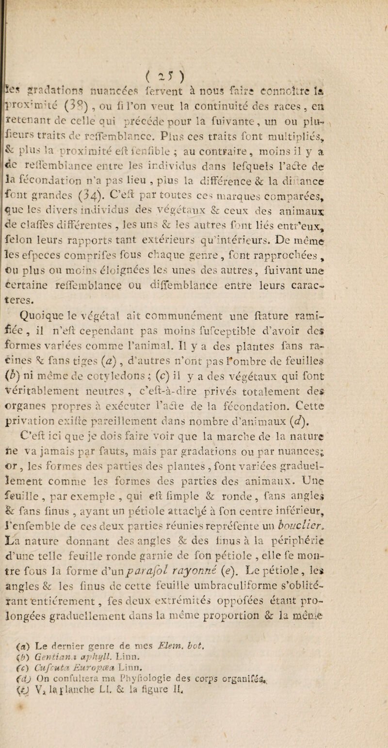 I ( 17 ) lies gradations nuanc^es fervent à nous faire ecnnclire la proximité (3^) , ou fi l’on veut la continuité des races, en retenant de celle qui précédé pour la fuivante, un ou plu- fieurs traits de reflemblancc. Plus ces traits font multipliés, & plus la proximité eftfenfible ; au contraire, moins il y a de relfembiance entre les individus dans lefquels l’acte de la fécondation n’a pas lieu , plus la différence & la di an ce font grandes (34). C’eft par toutes ce^ marques comparées, que les divers individus des végétaux & ceux des animaux de clalTes différentes , les uns & les autres font liés entr'eux, félon leurs rapports tant extérieurs qu’intérieurs. De même les efpcces comprifes feus chaque genre, font rapprochées , eu plus ou moins éloignées les unes des autres, fuivant une certaine relfembiance ou diffemblance entre leurs carac¬ tères. Quoique le végétal ait communément une ftature rami¬ fiée , il n’elt cependant pas moins fufceptible d’avoir des formes variées comme l’animal. Il y a des plantes fans ra¬ cines k fans tiges (a), d’autres n’ont pas l'ombre de feuilles (b) ni même de cotylédons ; (c) il y a des végétaux qui font \réritablement neutres , c’eft-à-dire privés totalement des organes propres à exécuter l’acle de la fécondation. Cette privation exilie pareillement dans nombre d’animaux (c/). C’elt ici que je dois faire voir que la marche de la nature ne va jamais par fauts, mais par gradations ou par nuances; or , les formes des parties des plantes , font variées graduel¬ lement comme les formes des parties des animaux. Une feuille , par exemple , qui eÙ Ample & ronde, fans angles Sr fans finus , ayant un pétiole attaché à fon centre inférieur, l’cnfemble de ces deux parties réunies repréfente un bouclier„ La nature donnant des angles & des finus à la périphérie d’une telle feuille ronde garnie de fon pétiole , elle fe mon¬ tre fous la forme d’un parafai rayonné (e). Le pétiole, les angles & les finus de cette feuille umbraculiforme s’oblité¬ rant entièrement, fes deux extrémités oppôfées étant pro¬ longées graduellement dans la même proportion & la même (a) Le dernier genre de mes Elem. bot, (b) Gewtian.i aphyll. Linn. Ce) Cufcuta Euro pce a Linn. (dj On confultera ma Phyfiologie des corps organisa, (/J Va 1».ïlynche Ll. & la figure IL