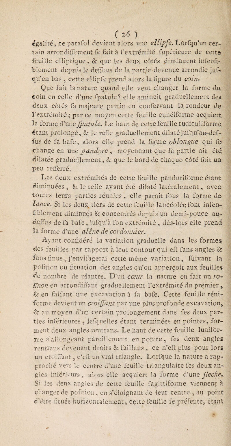 4 / égalité, ce parafol devient alors une eîlipfe. Lorfqu’un cer¬ tain arrondiflenient fe fait à l'extrémité fupérieure de cette feuille elliptique, & que les deux côtes diminuent infenfi- Tbiement depuis le defibus de la partie devenue arrondie juf- qu’en bas , cette ellipfe prend alors la figure du coin• Que fait la nature quand elle veut changer la forme du doin en celle d’une fpatuîe? elle amincit graduellement des deux côtés fa majeure partie en çonfervant la rondeur de l’extrémité; par ce moyen cette feuille cunéiforme acquiert la forme d’une Jpatule. Le haut de cette feuille rudiculiforme étant prolongé, & le relie graduellement dilaté jufqu’au-def- iiis de fa bafe, alors elle prend la. figure oblongue qui fe change en une pandore , moyennant que fa partie ait été dilatée graduellement, & que le bord de chaque côté Ibit un peu refferré. Les deux extrémités de cette feuille panduriforme étant diminuées , & le refie ayant été dilaté latéralement, avec toutes leurs parties réunies , elle parott fous la forme de- lance. Si les deux, tiers de cette feuille lancéolée font infen- fiblement diminués & concentrés depuis un demi-pouce au- defius de fa bafe , jufqu’à fon extrémité , dès-lors elle prend la forme d’une alêne de cordonnier. i Ayant confidéré la variation graduelle dans les formes, des feuilles par rapport à leur contour qui eft fans angles & fans finus , j’envifagerai cette même variation, fuivant la pofition ou fituation des angles qu’on apperçoit aux feuilles de nombre de plantes. D’un cœur la nature en fait un ro¬ gnon en arrondifiant graduellement l’extrémité du premier , & en fai faut une excavation à fa bafe. Cette feuille réni- forme devient un croijjant par une plus profonde excavation, & au moyen d’un certain prolongement dans fes deux par¬ ties inférieures, lefqyelles étant terminées en pointes, for¬ ment deux angles rentrans. Le haut de cette feuille lunifor- me s’allongeant pareillement en pointe, fes deux angles rentrans devenant droits & faillans , ce n’eft plus pour lors un crciffant, c’eft un vrai triangle. Lorfque la nature a rap¬ proché vers le centre d’une feuille triangulaire fes deux an¬ gles inférieurs, alors elle acquiert la forme d’une fléché. Si les deux angles de cette feuille fagittiforme viennent à changer de pofition, en s’éloignant de leur centre , au point /